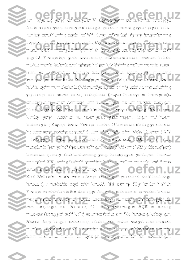 Etnologiyadagi   yangi   konsepsiyalar   V   Keyingi   yarim   asr   davomida   etnologiya
fanida   ko'plab   yangi   nazariy-metodologik   qarashlar   hamda   goyalar   paydo   bo'ldi.
Bunday   qarashlaming   paydo   bo'lishi   dunyo   mikrsidagi   siyosiy   jarayonlar-ning
o'zgarishi   bilan   chambarchas   bog'liq./Aynikra,   ikkinchi   jaxon   urushidan   sung
mustamlakachi   imperiyalaming   emirilishi   etnologiya   tarakdayotiga   sezilarli   ta'sir
qilgarL\   Yevropadagi   yirik   davlatlarning   mustamlakalaridan   maxrum   bo'lishi
mazkur mamla-katlarda etnologiyaga bo'lgan kdzikishning ma'lum ma'noda susay-
ishini   va   uz   navbatida   etnologik   tadqiqotlar   uchun   ajratiladi-gan   mablating
kamayishiga   sabab   bo'ldi.   Etnologiyaga   amaliy   qiziqishning   zaiflashuvi,   hatto
ba'zida ayrim mamlakatlarda (Nideriandiyada) qator ilmiy tadqiqot institutlarining
yopilishiga   olib   kelgan   bo'lsa,   boshqalanda   (Buyuk   Britaniya   va   Fransiyada)u
etnologiyaning   fanlar   tizimidagi   o'rni   va   ahamiyati   ma'lum   ma'noda   pasaygan.
Biroq.   bu   jarayonlar   Yevropa   mamlakatlari   et-nologiyasida   keyingi   davrda   hech
kdnday   yangi   qarashlar   va   nazari-yalar   yaratilmagan,   degan   muiohazani
bildirmaydi. j Keyingi davrda Yevropa olimlari 1/ tomonidan etnologiya sohasida
bir qator yangi nazariyalar yaratildi. Jumladan, ingliz olimi Maks Glukman (1917
—1975 yy.) tomonidan «neofunktsonalizmning Manchester maktabi» nomi ostula
mapgdur bo'lgan yo'nalishga asos solingan. Rodney Nidxem (1923 yidda tugilgan)
tomonidan   ijtimoiy   struk-turalizmning   yangi   konqepqiyasi   yaratilgan.   Fransuz
etnologlari   XX   asrning   ikkinchi   yarmidan   boshlab,   ma'lum   ma'noda   Levi   Stross
qarashlari ta'sirida bo'lishlariga karamay, Moris
Klod   Melissolar   tarixiy   materializmga   asoslangan   qarashlarni   shakl-lantirishga
harakat   (Uz   navbatida   qayd   etish   kerakki,   'XX   asrning   50-yillaridan   boshlab
Yevropa mamlakatlaridaShv etnologiya fani amerikalik olimlar qarashlari ta'sirida
rivojlangan. CHunki, laynan mazkur davrda AQSHda madaniy antropologiya juda
ham   rivojlangan   edi.   Ma-salan,   40—150-yillar   oraligida   AQSHda   etnolog
mutaxassislar tayyorlovchi kollej va universitetlar soni ikki baravarga ko'pay-gan.
Mazkur   fanga   bo'lgan   kizikishning   ortishini   ikki   muhim   vaziyat   bilan   izoxlash
mumkin.   Birinchidan,   AKSHda   madaniy   antropologiya   talabalarning   umumiy
ta'lim   olishlarida   muhim   rol   uynagan   ijtimoiy-gumanitar   fan   xdsoblangan. 