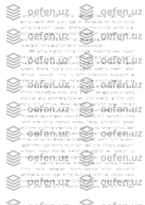 Ikkinchidan,   ikkinchi   jaxrn   urushidan   keyin   jaxrn   siyosiy   maydonidagi   vazi-
yatning   o'zgarishi   AKSHda   etnologiya   fani   taraqqiyotiga   ham   ma'lum   ma'noda
uzining   ijobiy   ta'sirini   o'tkazgan.     Amerikalik   olimlar   tomonidan   uchinchi   dunyo
mamlakatlariga   tavsiya   kilingan   madaniy   relyavitizm   konsepsiyasi   dunyoning
yangi tartib-qoidasi sifatida qabul qilingan. Madaniy relyativizm bilan birga
neoevolyutsionizm g'oyalari ham sezilarli darajada tarqalgan.
XX   asrning   80-yiilari   ijtimoiy   biologiya   maktabining   kisqa   mudqatli
tarakdiyot   davri   bo'lgan.   Birok,,   tez   orada   mazkur   yuna-lish   uzining   etakchilik
mavqeini   madaniy   ekologiyaga   bushatib   bcrgan.   Mazkur   nazariya   bugungi
kungacha   Amerika   madaniy   antro-pologiyasida   etakchilik   mavkrini   saklab
kelmoqda.   Tadqiqotchi   olimlar   bu   oklmni   funktsonalizm,   strukturalizm   va
neoevolyutsionizm   bidan   birga   amerika   madaniy   antropologiyasidagi   aso-siy
yo'nalishlar sirasiga kiritadilar. Keyingi un yilliklarda Amerika etnologlari orasida
Klifford   Girs   (1926)   va   Rihard   Terner.   (1920   --   1983   yy.)   qarashlari   asrsida
shakllangan   yangi   germenevtika   (izoxlovchi,   talkin   etuvchi)   j   yo'nalishi   ancha
maihur   bo'lib   bormoqda.   Mazkur   ~yo'nalish   ta-rafdorlari   aeosan   ijtimoiy   \
kommunikaqiyada   simvollar   va   ramz,   timsollarning   zamonaviy   madaniyatlardagi
ma'naviy-axlokiy   ao'amiyatani   tadkdq   etishni   makrad   kilib   olganlar.\   Bu   borada
Terner   simvollarning   pragmatik   aspekta,   jixatiga   ko'proqe'tibor   karatgan
xrldlTtimsollar   ijtimoiy   jarayonlarda   faol   kuch   sifa-tida   namoyon   bo'ladi,   degan
xulosaga kelgan. Ternerdan farkdi ra-vishda Girq simvollarning ijtimoiy hayotdagi
o'rni   va  ularning  inson   Xissiyoti  va   ruhiyatiga  bo'lgan   ta'sirini   muhim   deb  xisob-
laydi/Giro^etnologlar   empirik   maiumotlarni   tavsif   qilish   bilangina   chegaralanib
krlmasdan,   mazkur   madaniyat   soxiblari-ning   qarashlari   va   harakatlari   tub
moxiyatini aniklashlari zarur degan  goyani ilgari so'rgan.
  Etnologiyaning   kelgusidagi   istiqbolli   mavzulari   to'g'risida   mutaxassis
olimlar   orasida   kechayotgan   bahs-munozaralarda   ko'plab   tadqiqotchilar
germenevtika   antropologiya   fanning   istiqbolli   yo'nalishi   deb   ta'kidlamoqdalar.
Bunga   sabab   mazkur   yo'nalish   tarafdorlari   «madaniyat   ob'ektini   tadqiq   kdgsish
sub'ekti   aeosan   yevropalik   tahikrtchilar   bo'lishi   keraq   yevropalik   bo*lmagan 