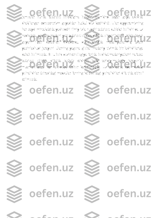 jamoalar   bunda   tadqiqot   ob'ektigina   bo'lishi   mumkin»   degan   goya   asosida
shakllangan   evroqentrizm   goyasidan   butkul   voz   kechishdi.   Ular   sayyoramizning
har qaysi mintakdeida yashovchi ilmiy izla-nuvchi tadqiqot sub'ekti bo'lishi va uz
navbatida, yevropa madani-yati tadqiqot ob'ekta sifatida o'rganilishi mumkin degan
goyani   ilgari   suradilar.   Kxlaversa,   xo/.ir   aloxida   madaniyatlarning   uzaro
yaqinlashuvi   jarayoni   ularning   yagona   global   madaniy   tizimda   bir-lashishlariga
sabab bo'lmoqda. SHu bois xozir etnologiya fanida boshkd madaniyatlarni nafaqat
tadqiqot   ob'ekta   sifatida   tadkdq   etishga,   balki   tarixiy-madaniy   jarayonlar
muammolariga   ham   alo-xdqa   e'tibor   karatilmoqda.   Uz   navbatida   esa   mazkur
yo'nalishlar doirasidagi mavzular fanning istiqboldagi yo'nalishlari sifa-tida e'tirof
etilmoqda. 