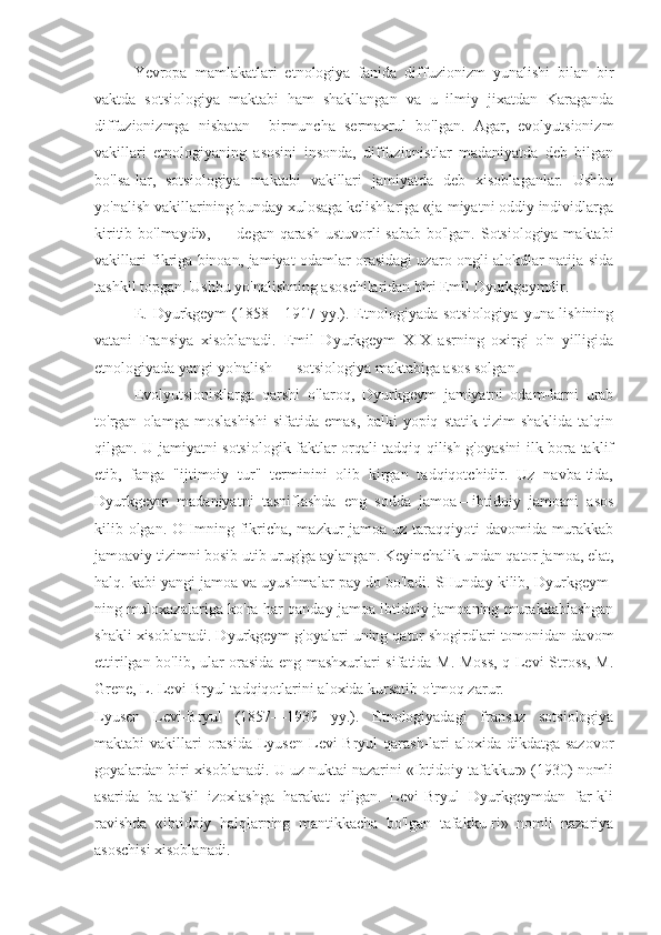 Ye vropa   mamlakatlari   etnologiya   fanida   diffuzionizm   yunalishi   bilan   bir
vaktda   sotsiologiya   maktabi   ham   shakllangan   va   u   ilmiy   jixatdan   Karaganda
diffuzionizmga   nisbatan     birmuncha   sermaxrul   bo'lgan.   Agar,   evolyutsionizm
vakillari   etnologiyaning   asosini   insonda,   diffuzionistlar   madaniyatda   deb   bilgan
bo'lsa-lar,   sotsiologiya   maktabi   vakillari   jamiyatda   deb   xisoblaganlar.   Ushbu
yo'nalish vakillarining bunday xulosaga kelishlariga «ja-miyatni oddiy individlarga
kiritib bo'lmaydi», — degan qarash ustuvorli sabab bo'lgan. Sotsiologiya maktabi
vakillari fikriga binoan, jamiyat odamlar orasidagi uzaro ongli alokdlar natija-sida
tashkil topgan. Ushbu yo'nalishning asoschilaridan biri Emil Dyurkgeymdir.
E.  Dyurkgeym  (1858—1917 yy.). Etnologiyada  sotsiologiya   yuna-lishining
vatani   Fransiya   xisoblanadi.   Emil   Dyurkgeym   XIX   asrning   oxirgi   o'n   yilligida
etnologiyada yangi yo'nalish — sotsiologiya maktabiga asos solgan.
Evolyutsionistlarga   qarshi   o'laroq,   Dyurkgeym   jamiyatni   odam-larni   urab
to'rgan   olamga   moslashishi   sifatida   emas,   balki   yopiq   statik   tizim   shaklida   talqin
qilgan. U jamiyatni sotsiologik faktlar orqali tadqiq qilish g'oyasini ilk bora taklif
etib,   fanga   "ijtimoiy   tur"   terminini   olib   kirgan   tadqiqotchidir.   Uz   navba-tida,
Dyurkgeym   madaniyatni   tasniflashda   eng   sodda   jamoa—ibtidoiy   jamoani   asos
kilib olgan. OHmning fikricha, mazkur jamoa uz taraqqiyoti davomida murakkab
jamoaviy tizimni bosib utib urug'ga aylangan. Keyinchalik undan qator jamoa, elat,
halq. kabi yangi jamoa va uyushmalar pay do bo'ladi. SHunday kilib, Dyurkgeym-
ning muloxazalariga ko'ra har qanday jamoa ibtidoiy jamoaning murakkablashgan
shakli xisoblanadi. Dyurkgeym g'oyalari uning qator shogirdlari tomonidan davom
ettirilgan bo'lib, ular orasida eng mashxurlari sifatida M. Moss, q Levi-Stross, M.
Grene, L. Levi-Bryul tadqiqotlarini aloxida kursatib o'tmoq zarur.
Lyusen   Levi-Bryul   (1857—1939   yy.).   Etnologiyadagi   fransuz   sotsiologiya
maktabi  vakillari  orasida  Lyusen  Levi-Bryul  qarash-lari  aloxida dikdatga sazovor
goyalardan biri xisoblanadi. U uz nuktai nazarini «Ibtidoiy tafakkur» (1930) nomli
asarida   ba-tafsil   izoxlashga   harakat   qilgan.   Levi-Bryul   Dyurkgeymdan   far-kli
ravishda   «ibtidoiy   halqlarning   mantikkacha   bo'lgan   tafakku-ri»   nomli   nazariya
asoschisi xisoblanadi. 