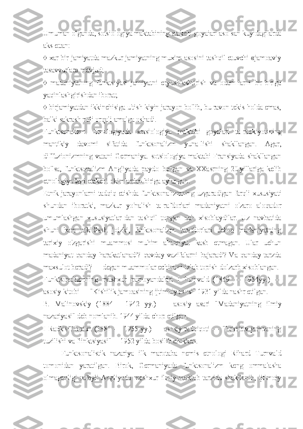 Umuman olganda, sotsiologiya maktabining etakchi goyaiari aso-san kuyidagilarda
aks ettan:
♦ xar bir jamiyatda mazkur jamiyatning muxim asosini tashqil etuvchi «jamoaviy
tasavvurlar» mavjud;
♦   madaniyatning   funktsiyasi   jamiyatni   eryushlashtirish   va   odam-larni   bir-biriga
yaqinlashgirishdan iborat;
♦ birjamiyatdan ikkinchisiga u'tish kiyin jarayon bo'lib, bu ravon tekis holda emas,
balki sakrash nuli orqali amalga oshadi.
Funktsonalizm.   Etnologiyada   sotsiologiya   maktabi   goyalari   ta-raqkiyotining
mantikiy   davomi   sifatida   funktsonalizm   yuna-lishi   shakllangan.   Agar,
diffuzionizmning vatani  Germaniya. sotsiologiya  maktabi  Fransiyada  shakllangan
bo'lsa,   funktsonalizm   Angliyada   paydo   bo'lgan   va   XXasrning   20-yillariga   kelib
etnologiyadagi etakchi okimlardan biriga aylangan.
Etnik  jarayonlarni   tadqiq etishda  funktsonalizmning  uzgaradigan farqli  xususiyati
shundan   iboratki,   mazkur   yo'nalish   ta-rafdorlari   madaniyatni   o'zaro   aloqador
umumlashgan   xususiyatlar-dan   tashqil   topgan   deb   xisoblaydilar.   Uz   navbatida
shuni   ham   ta'kidlash   joizki,   funktsonalizm   tarafdorlari   uchun   madaniyatning
tarixiy   o'zgarishi   muammosi   muhim   ahamiyat   kasb   etmagan.   Ular   uchun
madaniyat   qanday   harakatlanadi?   qavday   vazifalarni   bajaradi?   Va   qanday   tarzda
maxsulot beradi? — degan muammolar echimini izlab topish dolzarb xisoblangan.
Funktsonalizmning   mashxur   namoyandalari   I   Tumvald   (1869   —   1954yy.)   —
asosiy kitobi — "Kishilik jamoasining ijtimoiy asosi" 1931 yilda nashr etilgan.
B.   Malinovskiy   (1884   —1942   yy.)   —   asosiy   asari   "Madaniyatning   ilmiy
nazariyasi" deb nomlanib. 1944 yilda chop etilgan.
I   Radkliff-Braun   (1881   —   1955   yy.)   —   asosiy   tadqiqoti   —   "Primitiv   jamoaning
tuzilishi va fiinktsiyasi" —1952 yilda bosilib chikken.
Funktsonalistik   nazariya   ilk   marotaba   nemis   etnologi   Rihard   Turnvald
tomonidan   yaratilgan.   Birok,   Germaniyada   funktsonalizm   keng   ommalasha
olmaganligi   tufayli   Angliyada   mashxur   ilmiy   maktab   tarzida   shakllanib,   ijtimoiy 