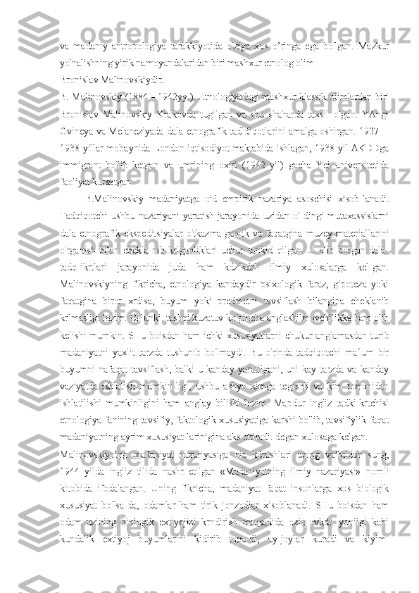 va   madaniy   antropologiya   tarakkiyotida   o'ziga   xos   o’ringa   ega   bo'lgan.   Mazkur
yo'nalishning yirik namoyandalaridan biri mashxur etnolog olim
Bronislav Malinovskiydir.
B. Malinovskiy (1884—1942yy.). Etnologiyadagi mashxur klassik olimlardan biri
Bronislav   Malinovskiy   Krakovda   tugilgan   va   shu   shaharda   taxsil   olgan.   YAngi
Gvineya va Melaneziyada dala etnografik tadldiqotlarini amalga oshirgan. 1927—
1938 yillar mobaynida London iqtisodiyot maktabida ishlagan, 1938 yil AKDDga
immigrant   bo'lib   ketgan   va   umrining   oxiri   (1942   yil)   gacha   Yel   universitetida
faoliyat kursatgan.
B.Malinovskiy   madaniyatga   oid   empirik   nazariya   asoschisi   xisob-lanadi.
Tadqiqotchi   ushbu   nazariyani   yaratish   jarayonida   uzidan   ol-dingi   mutaxassislarni
dala-etnografik   ekspeditsiyalar   o'tkazma-ganlik   va   faqatgina   muzey   materiallarini
o'rganish   bilan   chekla-nib   krlganliklari   uchun   tankid   qilgan.   U   olib   borgan   dala-
tadq-ikrtlari   jarayonida   juda   ham   kdzikdrli   ilmiy   xulosalarga   kel-gan.
Malinovskiyning   fikricha,   etnologiya   kandaydir   psixologik   faraz,   gipoteza   yoki
faqatgina   biror   xrdisa,   buyum   yoki   predmetni   tavsiflash   bilangina   cheklanib
krlmasligi lozim. CHunki. tashqi kuzatuv ko'pincha anglashilmovchilikka ham olib
kelishi mumkin. SHu boisdan ham  ichki xususiyatlarni chukur anglamasdan turib
madaniyatni   yaxlit   tarzda   tushunib   bo'lmaydi.   Bu   o'rinda   tadqiqotchi   ma'lum   bir
buyumni  nafaqat   tavsiflash,  balki  u  kanday  yaratilgani,  uni  kay  tarzda va  kanday
vaziyatda   ishlatish   mumkin-ligi,   ushbu   ashyo   kimga   tegishli   va   kim   tomonidan
ishlatilishi   mumkinligini   ham   anglay   bilishi   lozim.   Mapdur   ingliz   tadki-krtchisi
etnologiya fanining tavsifiy, faktologik xususiyatiga karshi bo'lib, tavsifiylik faqat
madaniyatning ayrim xususiyat-larinigina aks ettiradi. degan xulosaga kelgan.
Malinovskiyning   madaniyat   nazariyasiga   oid   kdrashlari   uning   vafotidan   sung,
1944   yilda   ingliz   tilida   nashr   etilgan   «Madaniyatning   ilmiy   nazariyasi»   nomli
kitobida   ifodalangan.   Uning   fikricha,   madaniyat   faqat   insonlarga   xos   biologik
xususiyat   bo'lsa-da,   odamlar   ham   tirik   jonzodlar   xisoblanadi.   SHu   boisdan   ham
odam   uzining   biologik   extiyojini   krndirish   maqsadida   oziq-ovkdt.   yonilgi   kabi
kundalik   extiyoj   buyumlarini   kidirib   topa-di,   uy-joylar   kuradi   va   kiyim- 