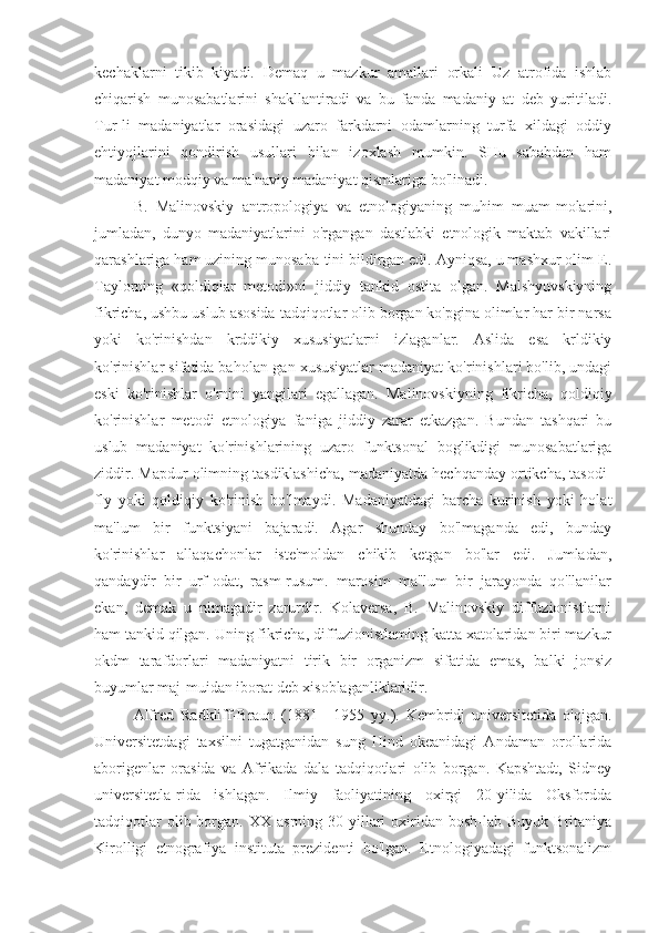 kechaklarni   tikib   kiyadi.   Demaq   u   mazkur   amallari   orkali   Uz   atrofida   ishlab
chiqarish   munosabatlarini   shakllantiradi   va   bu   fanda   madaniy   at   deb   yuritiladi.
Tur-li   madaniyatlar   orasidagi   uzaro   farkdarni   odamlarning   turfa   xildagi   oddiy
ehtiyojlarini   qondirish   usullari   bilan   izoxlash   mumkin.   SHu   sababdan   ham
madaniyat modqiy va ma'naviy madaniyat qismlariga bo'linadi.
B.   Malinovskiy   antropologiya   va   etnologiyaning   muhim   muam-molarini,
jumladan,   dunyo   madaniyatlarini   o'rgangan   dastlabki   etnologik   maktab   vakillari
qarashlariga ham uzining munosaba-tini bildirgan edi. Ayniqsa, u mashxur olim E.
Taylorning   «qoldiqlar   metodi»ni   jiddiy   tankid   ostita   olgan.   Malshyuvskiyning
fikricha, ushbu uslub asosida tadqiqotlar olib borgan ko'pgina olimlar har bir narsa
yoki   ko'rinishdan   krddikiy   xususiyatlarni   izlaganlar.   Aslida   esa   krldikiy
ko'rinishlar sifatida baholan-gan xususiyatlar madaniyat ko'rinishlari bo'lib, undagi
eski   ko'rinishlar   o'rnini   yangilari   egallagan.   Malinovskiyning   fikricha,   qoldiqiy
ko'rinishlar   metodi   etnologiya   faniga   jiddiy   zarar   etkazgan.   Bundan   tashqari   bu
uslub   madaniyat   ko'rinishlarining   uzaro   funktsonal   boglikdigi   munosabatlariga
ziddir. Mapdur olimning tasdiklashicha, madaniyatda hechqanday ortikcha, tasodi-
fly   yoki   qoldiqiy   ko'rinish   bo'lmaydi.   Madaniyatdagi   barcha   kurinish   yoki   holat
ma'lum   bir   funktsiyani   bajaradi.   Agar   shunday   bo'lmaganda   edi,   bunday
ko'rinishlar   allaqachonlar   iste'moldan   chikib   ketgan   bo'lar   edi.   Jumladan,
qandaydir   bir   urf-odat,   rasm-rusum.   marosim   ma"lum   bir   jarayonda   qo'llanilar
ekan,   demak   u   nimagadir   zarurdir.   Kolaversa,   B.   Malinovskiy   diffuzionistlarni
ham tankid qilgan. Uning fikricha, diffuzionistlaming katta xatolaridan biri mazkur
okdm   tarafdorlari   madaniyatni   tirik   bir   organizm   sifatida   emas,   balki   jonsiz
buyumlar maj-muidan iborat deb xisoblaganliklaridir.
Alfred   Radkliff-Braun   (1881—1955   yy.).   Kembridj   universitetida   o'qigan.
Universitetdagi   taxsilni   tugatganidan   sung   Hind   okeanidagi   Andaman   orollarida
aborigenlar   orasida   va   Afrikada   dala   tadqiqotlari   olib   borgan.   Kapshtadt,   Sidney
universitetla-rida   ishlagan.   Ilmiy   faoliyatining   oxirgi   20-yilida   Oksfordda
tadqiqotlar  olib  borgan.  XX  asrning  30-yillari  oxiridan  bosh-lab  Buyuk  Britaniya
Kirolligi   etnografiya   instituta   prezidenti   bo'lgan.   Etnologiyadagi   funktsonalizm 