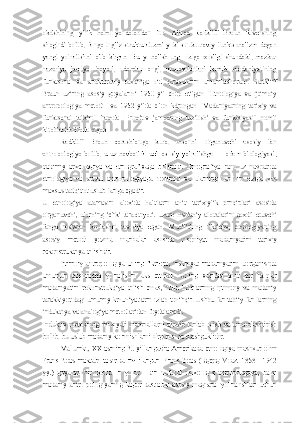 okdshining   yirik   namo-yandalaridan   biri   Alfred   Radkliff   Braun   Riversning
shogirdi  bo'lib, fanga ingliz  strukturalizmi  yoki  strukturaviy funktsonalizm  degan
yangi   yo'nalishni   olib   kirgan.   Bu   yo'nalishning   o'ziga   xosligi   shundaki,   mazkur
nazariya   jamiyat   hayoti,   odamlar   ongi,   munosabatlari   hamda   madaniyatining
funktsonal   va   strukturaviy   taxdiliga   oid   qarashlarini   umumlashtiradi.   Radkliff
Braun   uzining   asosiy   goyalarini   1950   yil   chop   etilgan   "Etnologiya   va   ijtimoiy
antropologiya   metodi   "va   1952   yilda   e'lon   kdpingan   "Madaniyatning   tarixiy   va
funktsonal   talkini"   hamda   "Primitiv   jamoaning   tuzilishi   va   funktsiyasi"   nomli
kitoblarida ifoda etgan.
Radkliff   Braun   qarashlariga   kura,   insonni   o'rganuvchi   asosiy   fan
antropologiya   bo'lib,   u   uz   navbatida   uch   asosiy   yo'nalishga   —   odam   biologiyasi,
qadimiy   arxeologiya   va   etnografivaga   bo'linadi.   Etnografiya   ham   uz   navbatida
etnologiya   va   sotsial   antropologiyaga   bo'linadi   va   ularning   har   biri   o'ziga   xos
maxsus tadqiqot uslub-lariga egadir.
U   etnologiya   atamasini   aloxida   halqlarni   aniq   tarixiylik   prnqiplari   asosida
o'rganuvchi,   ularning   ichki   taraqqiyoti.   uzaro   madaniy   aloqalarini   taxdil   etuvchi
fanga   nisbatan   ko'llashni   tav-siya   etgan.   Muallifning   fikricha,   etnologiyaning
asosiy   metodi   yozma   manbalar   asosida   insoniyat   madaniyatini   tarixiy
rekonstrukqiya qilishdir.
Ijtimoiy   antropologiya   uning   fikricha,   insoniyat   madaniyatini   uo'rganishda
umuman   boshqacha   yo'nalishni   aks   ettiradi.   Uning   vazifasi   aniq   bir   halqlar
madaniyatini   rekonstrukqiya   qilish   emas,   balki   halqlarning   ijtimoiy   va   madaniy
tarakkiyotidagi umumiy krnuniyatlarni izlab tonihqir. Ushbu fan tabiiy fan-larning
indukqiya va analogiya metodlaridan foydalanadi.
Induktiv   metodning   moxiyati   materiallarni   ajratib   tanlab   olish   va   umumlashtirish
bo'lib. bu uslub madaniy ko'rinishlarni o'rganishga taashguklidir.
Ma'lumki, XX asrning 30-yillarigacha Amerikada etnologiya mashxur  olim
Frans   Boas   maktabi   ta'sirida   rivojlangan.   Frans   Boas   (Rgepg   Voaz.   1858—1942
yy.)   goyalari   bir   necha   In   yillar   oldin   nafaqat   psixologik   antropologiya,   balki
madaniy   antro-pologiyaning   kagor   dastlabki   asosiy   magistral   yo"nalishlari   uchun 