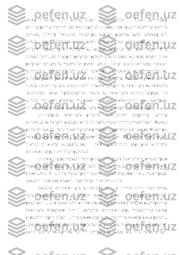 asosiy   pillapoya   bo'lib   xizmat   qilgan.   Tadqiqotchilar   F.   Boasni   zamonaviy
etnologiyaning  me'mori   deb  xisoblaydilar.   U  avvalo   evolyuqionistlarning   kishilik
jamoasi,   ijtimoiy   institutlar,   madaniyat   kuyidan   yukrriga   karab   tarakkiy   etib
boradi,   -degan   ta'limotiga   keskin   karshi   chikdan.   Boas   uzidan   avvalgi   tadqiqot-
chilarni   o'avxum   yoki   noto*g"ri   xulosalarga   kelganlar   deb   xdsobla-gan.   SHu
boisdan ham u etnologiyani yangidan yaratmoq zarur degan xulosaga kelgan. Boas
yangidan   etnografik   materiallar   yigish   uchun   oldingi   tadqiqotchilarga   nisbatan
ko'proqdala   ekspeditsiyalari   tashqil   etish   va   ular   asosida   yangi   metodlar   va
konqepqiyalarni  yaratish  zarur   deb  xisoblagan.   Amerika  maktabining  vakillari   bu
borada o'zlarining dala tadqiqotlarini o'tkazish jarayonida psixologik va psixiatrik
uslublardan   keng   foydalanganlar.   Natija-da,   psixologik   antropologiyaga   oid
ko'plab   ma'lumot   yikishga   mu-yassar   bo'lingan.   Psixiantropologik   nazariyaga
bo'lgan extiyoj na-tijasida etnopsixologik maktab anchagina tarakkiy etgan.
Е tnologiyada   psixologik   yo'nalish   roivojlanishi   jarayonida   uzining
konqeptual vorisligini saklagan xolla bir necha marta nomini almashtirgan. Mazkur
yo'nalish dastlab Franq Boasning tarixiy maktabi, keyinchalik SHaxe va Madaniyat
maktabi, undan keyin «milliy harakter»ni tadqiq qilish. XX asrning 60-yil-laridan
boshlab   to   xozirgi   kungacha   esa   —   psixologik   antropologiya   yoki   ko'pincha
etnopsixologiya nomi bilan yuritiladi.
Etnopsixologiya   maktabi   namoyandalarining   ta'kidlashlaricha,   «madaniyat»
mavo'um  tushunchadan  kura kengrokdir. lekin bu borada birinchi  o'rinda individ,
shaxs turadi. SHu bois, madaniyatini tadqiq qiJishni  eng avvalo shu madaniyatga
daxddor  individ va shaxsni o'rganishdan boshlamoq joiz.
Dastlabki   etnopsixologik   konqepqiya   etnolog   olimlar   tomo-nidan   emas,
balki   psixologlar,   aniqrog'i,   Abram   Kardiner   (1891—   1981   yy.)   tomonidan
yaratilgan. U uo'v qarashlarini «Individ va uning jamoasi» (1937) va «Jamiyatning
psixologik   chegarasi»   nom-li   asarlarida   etnopsixologiya   maktabining   asosiy
goyalarini bayon qilgan. Uning tasavvuriga kura, insonning shaxeiy xususiyatiari u
tupshgandan   keyingi   dastlabki   paytlardanoq   shakllana   boshlay-di.   Bu   shakllanish
tashqi   ta'sirlar   va   ayniqsa   har   bir   jamiyatda-gi   o'ziga   xos   bola   parvarishlash. 