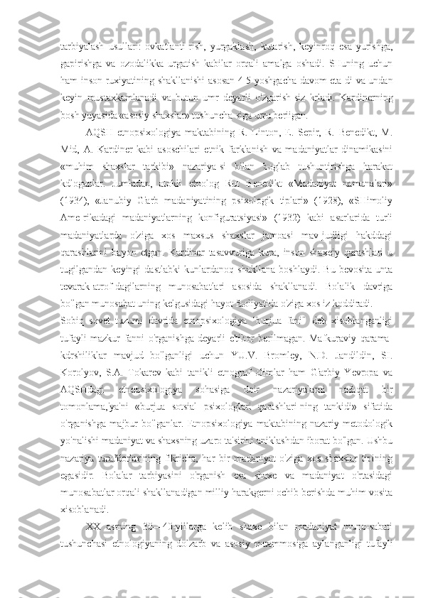 tarbiyalash   usullari:   ovkatlanti-rish,   yurgaklash,   kutarish,   keyinroq   esa   yurishga,
gapirishga   va   ozodalikka   urgatish   kabilar   orqali   amalga   oshadi.   SHuning   uchun
ham inson ruxiyatining shakllanishi asosan 4-5 yoshgacha davom eta-di va undan
keyin   mustaxkamlanadi   va   butun   umr   deyarli   o'zgarish-siz   krladi.   Kardinerning
bosh yuyasida «asosiy shaxslar» tushuncha-siga urru beriigan.
AQSH   etnopsixologiya   maktabining   R.   Linton,   E.   Sepir,   R.   Benedikt,   M.
Mid,   A.   Kardiner   kabi   asoschilari   etnik   farklanish   va   madaniyatlar   dinamikasini
«muhim   shaxslar   tarkibi»   nazariya-si   bilan   boglab   tushuntirishga   harakat
kdloganlar.   Jumladan,   atokli   etnolog   Rut   Benedikt   «Madaniyat   namunalari»
(1934),   «Janubiy   G'arb   madaniyatining   psixologik   tiplari»   (1928),   «SHimoliy
Ame-rikadagi   madaniyatlarning   konfiguratsiyasi»   (1932)   kabi   asarlarida   turli
madaniyatlarda   o'ziga   xos   maxsus   shaxslar   jamoasi   mav-judligi   hakddagi
qarashlarini   bayon   etgan.   Kardiner   tasavvuriga   kura,   inson   shaxeiy   qarashlari   u
tugilgandan   keyingi   dastlabki   kunlardanoq   shakllana   boshlaydi.   Bu   bevosita   unta
tevarak-atrof-dagilarning   munosabatlari   asosida   shakllanadi.   Bolalik   davriga
bo'lgan munosabat uning kelgusidagi hayot faoliyatida o'ziga xos iz koddiradi.
Sobiq   sovet   tuzumi   davrida   etnopsixologiya   "burjua   fani"   deb   xisoblanganligi
tufayli   mazkur   fanni   o'rganishga   deyarli   e'tibor   berilmagan.   Mafkuraviy   qarama-
kdrshiliklar   mavjud   bo'lganligi   uchun   YU.V.   Bromley,   N.D.   Jandildin,   SI.
Korolyov,   S.A.   Tokarev   kabi   tanikli   etnograf   olimlar   ham   G'arbiy   Yevropa   va
AQSHdagi   etnopsixologiya   sohasiga   doir   nazariyalarni   nafaqat   bir
tomonlama,'ya'ni   «burjua   sotsial   psixologlari   qarashlari-ning   tankidi»   sifatida
o'rganishga   majbur   bo'lganlar.   Etnopsixologiya   maktabining   nazariy-metodologik
yo'nalishi madaniyat va shaxsning uzaro ta'sirini aniklashdan iborat bo'lgan. Ushbu
nazariya   tarafdorlarining   fikricha,   har   bir   madaniyat   o'ziga   xos   shaxslar   tipining
egasidir.   Bolalar   tarbiyasini   o'rganish   esa   shaxe   va   madaniyat   o'rtasidagi
munosabatlar orqali shakllanadigan milliy harakgerni ochib berishda muhim vosita
xisoblanadi.
XX   asrning   30—40-yillarga   kelib   shaxe   bilan   madaniyat   muno-sabati
tushunchasi   etnologiyaning   dolzarb   va   asosiy   muammosiga   aylanganligi   tufayli 