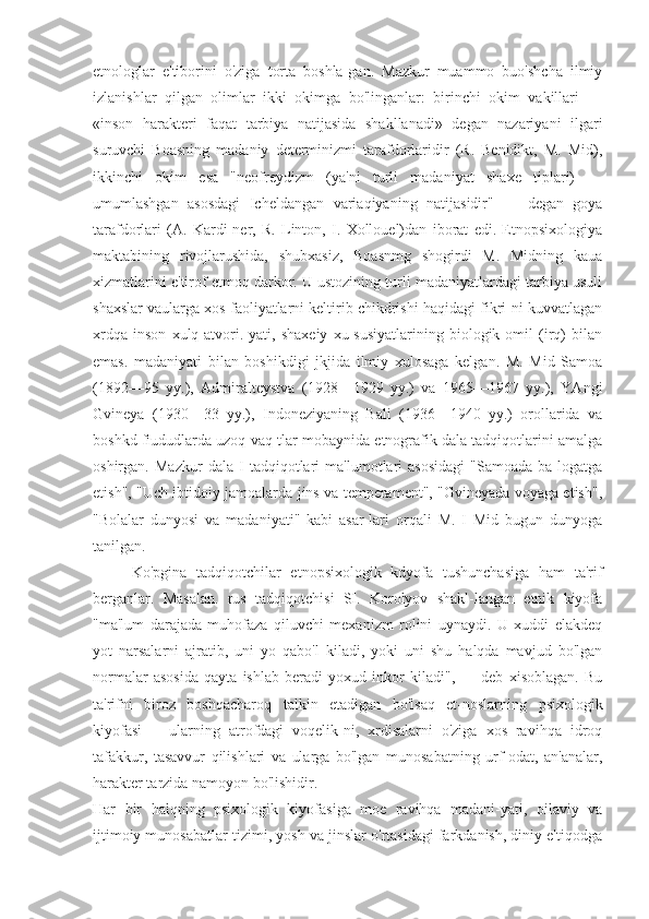 etnologlar   e'tiborini   o'ziga   torta   boshla-gan.   Mazkur   muammo   buo'shcha   ilmiy
izlanishlar   qilgan   olimlar   ikki   okimga   bo'linganlar:   birinchi   okim   vakillari   —
«inson   harakteri   faqat   tarbiya   natijasida   shakllanadi»   degan   nazariyani   ilgari
suruvchi   Boasning   madaniy   determinizmi   tarafdorlaridir   (R.   Benidikt,   M.   Mid),
ikkinchi   okim   esa   "neofreydizm   (ya'ni   turli   madaniyat   shaxe   tiplari)   —
umumlashgan   asosdagi   Icheldangan   variaqiyaning   natijasidir"   —   degan   goya
tarafdorlari   (A.   Kardi-ner,   R.   Linton,   I.   Xollouel)dan   iborat   edi.   Etnopsixologiya
maktabining   rivojlarushida,   shubxasiz,   Boasnmg   shogirdi   M.   Midning   kaua
xizmatlarini e'tirof etmoq darkor. U ustozining turli madaniyatlardagi tarbiya usuli
shaxslar vaularga xos faoliyatlarni keltirib chikdrishi haqidagi fikri-ni kuvvatlagan
xrdqa   inson   xulq-atvori.   yati,   shaxeiy   xu-susiyatlarining   biologik   omil   (irq)   bilan
emas.   madaniyati   bilan   boshikdigi   jkjida   ilmiy   xulosaga   kelgan.   M.   Mid   Samoa
(1892—95   yy.),   Admiralteystva   (1928—1929   yy.)   va   1965—1967   yy.),   YAngi
Gvineya   (1930—33   yy.),   Indoneziyaning   Bali   (1936—1940   yy.)   orollarida   va
boshkd fiududlarda uzoq vaq-tlar mobaynida etnografik dala tadqiqotlarini amalga
oshirgan.   Mazkur   dala   I   tadqiqotlari   ma'lumotlari   asosidagi   "Samoada   ba-logatga
etish", "Uch ibtidoiy jamoalarda jins va temperament", "Gvineyada voyaga etish",
"Bolalar   dunyosi   va   madaniyati"   kabi   asar-lari   orqali   M.   I   Mid   bugun   dunyoga
tanilgan.
Ko'pgina   tadqiqotchilar   etnopsixologik   kdyofa   tushunchasiga   ham   ta'rif
berganlar.   Masalan.   rus   tadqiqotchisi   SI.   Korolyov   shakl-langan   etnik   kiyofa
"ma'lum   darajada   muhofaza   qiluvchi   mexanizm   rolini   uynaydi.   U   xuddi   elakdeq
yot   narsalarni   ajratib,   uni   yo   qabo'l   kiladi,   yoki   uni   shu   halqda   mavjud   bo'lgan
normalar   asosida   qayta   ishlab   beradi   yoxud   inkor   kiladi",   —   deb   xisoblagan.   Bu
ta'rifni   biroz   boshqacharoq   talkin   etadigan   bo'lsaq   et-noslarning   psixologik
kiyofasi   --   ularning   atrofdagi   voqelik-ni,   xrdisalarni   o'ziga   xos   ravihqa   idroq
tafakkur,   tasavvur   qilishlari   va   ularga   bo'lgan   munosabatning   urf-odat,   an'analar,
harakter tarzida namoyon bo'lishidir.
Har   bir   halqning   psixologik   kiyofasiga   moe   ravihqa   madani-yati,   oilaviy   va
ijtimoiy munosabatlar tizimi, yosh va jinslar o'rtasidagi farkdanish, diniy e'tiqodga 