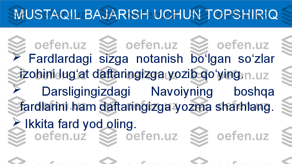 
  Fardlardagi  sizga  notanish  bo‘lgan  so‘zlar 
izohini lug‘at daftaringizga yozib qo‘ying. 

  Darsligingizdagi  Navoiyning  boshqa 
fardlarini ham daftaringizga yozma sharhlang.

  Ikkita fard yod oling.MUSTAQIL BAJARISH UCHUN TOPSHIRIQ 