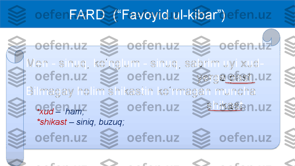 FARD  (“Favoyid ul-kibar”)
Men - sinuq, ko‘nglum - sinuq, sabrim uyi xud-  
     yerga past, 
Bilmagay holim shikastin ko‘rmagan muncha 
        shikast.
* xud  –    ham;
*shikast  –   siniq, buzuq;    