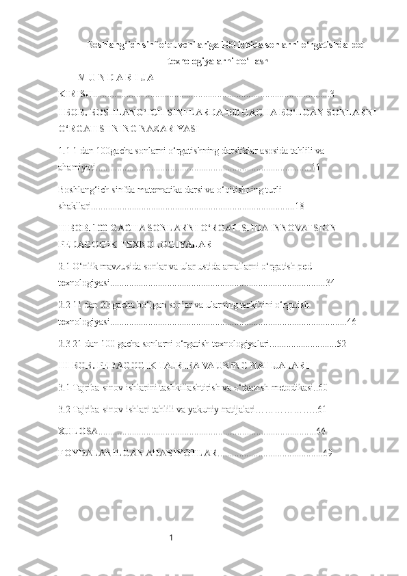 1Boshlang‘ich sinf o‘quvchilariga 100 ichida sonlarni o‘rgatishda ped-
texnologiyalarni qo‘llash
M U N D A R I J A
KIRISH ...................................................................................................3
I BOB .   BOSHLANG‘ICH SINFLARDA 100 GACHA BO‘LGAN SONLARNI
O‘RGATISHNING NAZARIYASI
1.1 1 dan 100gacha sonlarni o‘rgatishning darsliklar asosida tahlili va 
ahamiyati..........................................................................................11
Boshlang‘ich sinfda matematika darsi va o‘qitishning turli 
shakllari.....................................................................................18
II BOB .  100  GACHA SONLARNI O‘RGATISHDA INNOVATSION 
PEDAGOGIK TEXNOLOGIYALAR
2.1 O‘nlik mavzusida sonlar va ular ustida amallarni o‘rgatish ped-
texnologiyasi..........................................................................................34
2.2 11 dan 20 gacha bo‘lgan sonlar va ularning tarkibini o‘rgatish  
texnologiyasi...................................................................................................46
2.3 21 dan 100 gacha sonlarni o‘rgatish texnologiyalari............................52
III BOB . PEDAGOGIK TAJRIBA VA UNING NATIJALARI
3.1 Tajriba-sinov ishlarini tashkillashtirish va o‘tkazish metodikasi..60
3.2 Tajriba-sinov ishlari tahlili va yakuniy natijalari………………..61
XULOSA ...........................................................................................66
FOYDALANILGAN ADABIYOTLAR ............................................69 
