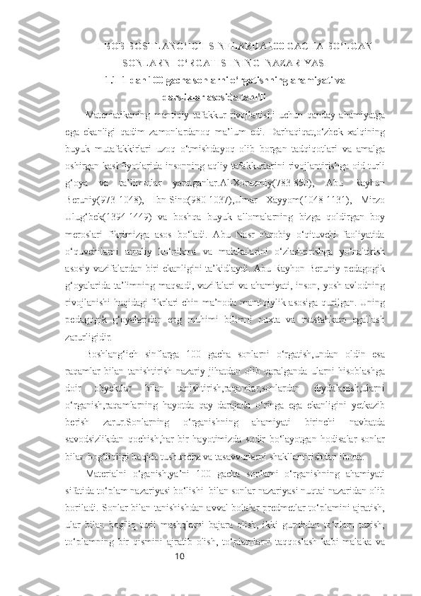 10I BOB  BOSHLANG‘ICH SINFLARDA 100 GACHA BO‘LGAN
SONLARNI O‘RGATISHNING  NAZARIYASI
 1.1   1 dan 100 gacha sonlarni o‘rgatishning ahamiyati va
darsliklar asosida tahlili
Matematikaning   mantiqiy   tafakkur   rivojlanishi   uchun   qanday   ahamiyatga
ega   ekanligi   qadim   zamonlardanoq   ma’lum   edi.   Darhaqiqat,o‘zbek   xalqining
buyuk   mutafakkirlari   uzoq   o‘tmishdayoq   olib   borgan   tadqiqotlari   va   amalga
oshirgan kashfiyotlarida insonning aqliy tafakkurlarini  rivojlantirishga oid turli
g‘oya   va   ta’limotlar   yaratganlar.Al-Xorazmiy(783-850),   Abu   Rayhon
Beruniy(973-1048),   Ibn-Sino(980-1037),Umar   Xayyom(1048-1131),   Mirzo
Ulug‘bek(1394-1449)   va   boshqa   buyuk   allomalarning   bizga   qoldirgan   boy
meroslari   fikrimizga   asos   bo‘ladi.   Abu   Nasr   Farobiy   o‘qituvchi   faoliyatida
o‘quvchilarni   amaliy   ko‘nikma   va   malakalarini   o‘zlashtirishga   yo‘naltirish
asosiy vazifalardan biri ekanligini ta’kidlaydi. Abu Rayhon Beruniy pedagogik
g‘oyalarida ta’limning maqsadi, vazifalari  va ahamiyati, inson, yosh avlodning
rivojlanishi haqidagi fikrlari chin ma’noda mantiqiylik asosiga qurilgan. Uning
pedagogik   g‘oyalaridan   eng   muhimi   bilimni   puxta   va   mustahkam   egallash
zarurligidir.
Boshlang‘ich   sinflarga   100   gacha   sonlarni   o‘rgatish,undan   oldin   esa
raqamlar   bilan   tanishtirish   nazariy   jihatdan   olib   qaralganda   ularni   hisoblashga
doir   obyektlar   bilan   tanishtirish,raqamlar,sonlardan   foydalanish,ularni
o‘rganish,raqamlarning   hayotda   qay   darajada   o‘ringa   ega   ekanligini   yetkazib
berish   zarur.Sonlarning   o‘rganishning   ahamiyati   birinchi   navbatda
savodsizlikdan   qochish,har   bir   hayotimizda   sodir   bo‘layotgan   hodisalar   sonlar
bilan bog‘liqligi haqida tushuncha va tasavvurlarni shakllantirishdan iborat.
Materialni   o‘ganish,ya’ni   100   gacha   sonlarni   o‘rganishning   ahamiyati
sifatida to‘plam nazariyasi bo‘lishi  bilan sonlar nazariyasi nuqtai nazaridan olib
boriladi. Sonlar bilan tanishishdan avval bolalar predmetlar to‘plamini ajratish,
ular   bilan   bog'liq   turli   mashqlarni   bajara   olish,   ikki   guruhdan   to‘plam   tuzish,
to‘plamning   bir   qismini   ajratib   olish,   to‘plamlarni   taqqoslash   kabi   malaka   va 