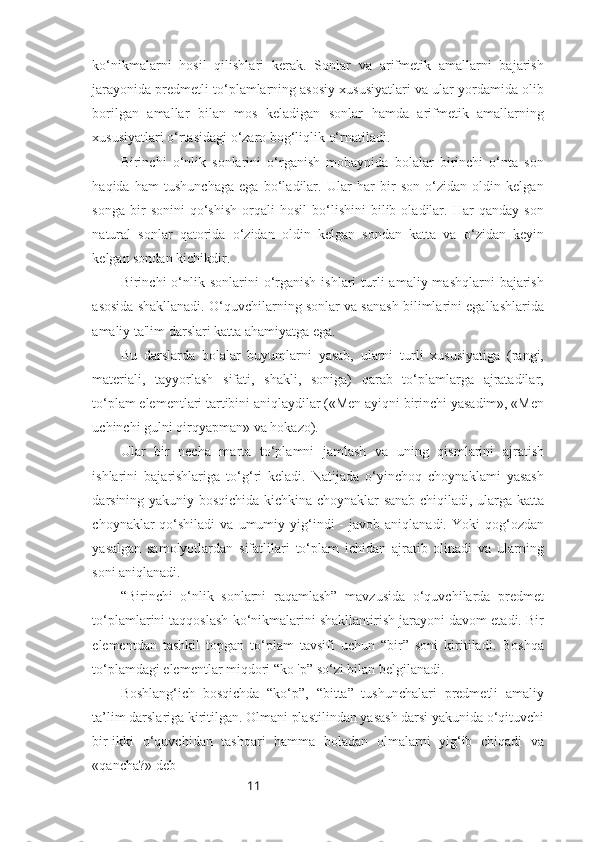 11ko‘nikmalarni   hosil   qilishlari   kerak.   Sonlar   va   arifmetik   amallarni   bajarish
jarayonida predmetli to‘plamlarning asosiy xususiyatlari va ular yordamida olib
borilgan   amallar   bilan   mos   keladigan   sonlar   hamda   arifmetik   amallarning
xususiyatlari o‘rtasidagi o‘zaro bog‘liqlik o‘rnatiladi.
Birinchi   o‘nlik   sonlarini   o‘rganish   mobaynida   bolalar   birinchi   o‘nta   son
haqida   ham   tushunchaga   ega   bo‘ladilar.   Ular   har   bir   son   o‘zidan   oldin   kelgan
songa   bir   sonini   qo‘shish   orqali   hosil   bo‘lishini   bilib  oladilar.  Har   qanday   son
natural   sonlar   qatorida   o‘zidan   oldin   kelgan   sondan   katta   va   o‘zidan   keyin
kelgan sondan kichikdir.
Birinchi  o‘nlik sonlarini   o‘rganish  ishlari  turli  amaliy  mashqlarni  bajarish
asosida shakllanadi. O‘quvchilarning sonlar va sanash bilimlarini egallashlarida
amaliy ta'lim darslari katta ahamiyatga ega. 
Bu   darslarda   bolalar   buyumlarni   yasab,   ularni   turli   xususiyatiga   (rangi,
materiali,   tayyorlash   sifati,   shakli,   soniga)   qarab   to‘plamlarga   ajratadilar,
to‘plam elementlari tartibini aniqlaydilar («Men ayiqni birinchi yasadim», «Men
uchinchi gulni qirqyapman» va hokazo). 
Ular   bir   necha   marta   to‘plamni   jamlash   va   uning   qismlarini   ajratish
ishlarini   bajarishlariga   to‘g‘ri   keladi.   Natijada   o‘yinchoq   choynaklami   yasash
darsining yakuniy bosqichida kichkina choynaklar sanab chiqiladi, ularga katta
choynaklar   qo‘shiladi   va  umumiy  yig‘indi  -   javob  aniqlanadi.  Yoki   qog‘ozdan
yasalgan   samolyotlardan   sifatlilari   to‘plam   ichidan   ajratib   olinadi   va   ularning
soni aniqlanadi.
“Birinchi   o‘nlik   sonlarni   raqamlash”   mavzusida   o‘quvchilarda   predmet
to‘plamlarini taqqoslash ko‘nikmalarini shakllantirish jarayoni davom etadi. Bir
elementdan   tashkil   topgan   to‘plam   tavsifi   uchun   “bir”   soni   kiritiladi.   Boshqa
to‘plamdagi elementlar miqdori “kо 'р” so‘zi bilan belgilanadi.
Boshlang‘ich   bosqichda   “ko‘p”,   “bitta”   tushunchalari   predmetli   amaliy
ta’lim darslariga kiritilgan. Olmani plastilindan yasash darsi yakunida o‘qituvchi
bir-ikki   o‘quvchidan   tashqari   hamma   boladan   olmalarni   yig‘ib   chiqadi   va
«qancha?» deb 