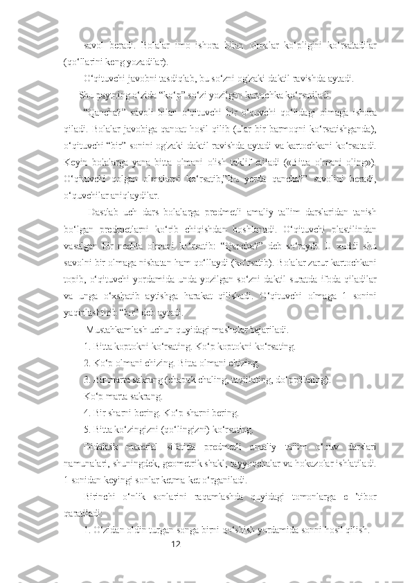 12savol   beradi.   Bolalar   imo   ishora   bilan   olmalar   ko‘pligini   ko‘rsatadilar
(qo‘llarini keng yozadilar). 
O‘qituvchi javobni tasdiqlab, bu so‘zni og'zaki-daktil ravishda aytadi. 
Shu paytning o‘zida “ko‘p” so‘zi yozilgan kartochka ko‘rsatiladi. 
“Qancha?”   savoli   bilan   o‘qituvchi   bir   o‘quvchi   qo‘lidagi   olmaga   ishora
qiladi. Bolalar   javobiga  qanoat  hosil  qilib (ular  bir  barmoqni  ko‘rsatishganda),
o‘qituvchi “bir” sonini og'zaki-daktil ravishda aytadi va kartochkani ko‘rsatadi.
Keyin   bolalarga   yana   bitta   olmani   olish   taklif   etiladi   («Bitta   olmani   oling»).
O‘qituvchi   qolgan   olmalarni   ko‘rsatib,”Bu   yerda   qancha?”   savolini   beradi,
o‘quvchilar aniqlaydilar.
  Dastlab   uch   dars   bolalarga   predmetli   amaliy   ta'lim   darslaridan   tanish
bo‘lgan   predmetlarni   ko‘rib   chiqishdan   boshlanadi.   O‘qituvchi   plastilindan
vasalgan   bir   nechta   olmani   ko‘rsatib:   “Qancha?”   deb   so‘raydi.   U   xuddi   shu
savolni bir olmaga nisbatan ham qo‘llaydi (ko‘rsatib). Bolalar zarur kartochkani
topib,  o‘qituvchi  yordamida  unda  yozilgan  so‘zni  daktil  suratda   ifoda  qiladilar
va   unga   o‘xshatib   aytishga   harakat   qilishadi.   O‘qituvchi   olmaga   1   sonini
yaqinlashtirib “bir” deb aytadi.
 Mustahkamlash uchun quyidagi mashqlar bajariladi.
1. Bitta koptokni ko‘rsating. Ko‘p koptokni ko‘rsating.
2. Ko‘p olmani chizing. Bitta olmani chizing.
3. Bir marta sakrang (chapak chaling, taqillating, do‘ppillating). 
Ko‘p marta sakrang.
4. Bir sharni bering. Ko‘p sharni bering.
5. Bitta ko‘zingizni (qo‘lingizni) ko‘rsating.
Didaktik   material   sifatida   predmetli   amaliy   ta'lim   o‘quv   darslari
namunalari, shuningdek, geometrik shakl, tayyoqchalar va hokazolar ishlatiladi.
1 sonidan keyingi sonlar ketma-ket o‘rganiladi.
Birinchi   o‘nlik   sonlarini   raqamlashda   quyidagi   tomonlarga   e   ’tibor
qaratiladi:
1. O‘zidan oldin turgan songa birni qo‘shish yordamida sonni hosil qilish. 