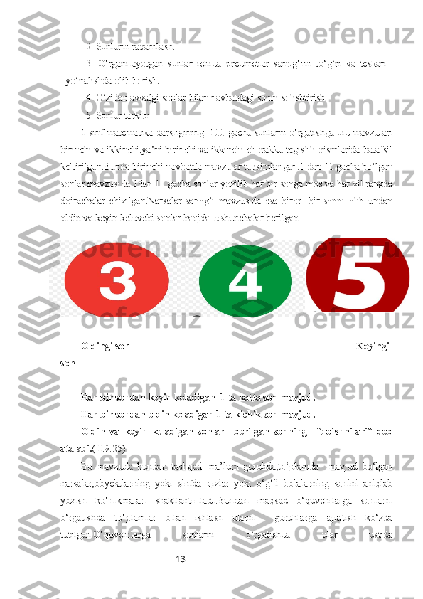 132. Sonlarni raqamlash.
3.   O‘rganilayotgan   sonlar   ichida   predmetlar   sanog‘ini   to‘g‘ri   va   teskari
yo‘nalishda olib borish.
4. O‘zidan avvalgi sonlar bilan navbatdagi sonni solishtirish.
5. Sonlar tarkibi.
1-sinf matematika darsligining   100 gacha sonlarni o‘rgatishga oid mavzulari
birinchi va ikkinchi,ya’ni birinchi va ikkinchi chorakka tegishli qismlarida batafsil
keltirilgan.Bunda birinchi navbatda mavzular taqsimlangan.1 dan 10 gacha bo‘lgan
sonlar mavzusida 1dan 10 gacha sonlar yozilib har bir songa mos va har xil rangda
doirachalar   chizilgan.Narsalar   sanog‘i   mavzusida   esa   biror     bir   sonni   olib   undan
oldin va keyin keluvchi sonlar haqida tushunchalar berilgan 
Oldingi son                                                                                         Keyingi
son
Har bir sondan keyin keladigan  1 ta katta son mavjud.
Har bir sondan oldin keladigan 1 ta kichik son mavjud.
Oldin   va   keyin   keladigan   sonlar     berilgan   sonning     “qo‘shnilari”   deb
ataladi. (II.9.25)
Bu   mavzuda   bundan   tashqari   ma’lum   guruhda,to‘plamda     mavjud   bo‘lgan
narsalar,obyektlarning   yoki   sinfda   qizlar   yoki   o‘g‘il   bolalarning   sonini   aniqlab
yozish   ko‘nikmalari   shakllantiriladi.Bundan   maqsad   o‘quvchilarga   sonlarni
o‘rgatishda   to‘plamlar   bilan   ishlash   ularni     guruhlarga   ajratish   ko‘zda
tutilgan.O‘quvchilarga   sonlarni   o‘rgatishda   ular   ustida 