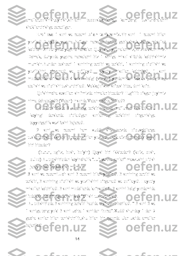 14amallar,qo‘shish,ayirish,sonlarni   taqqoslash:ko‘p,   kam,teng   tushunchalarini
shakllantirishga qaratilgan.
Endi   esa   1   soni   va   raqami   bilan   tanishamiz. Bir   soni     1   raqami   bilan
yoziladi.Dunyoda   yagona   bo‘lgan   narsalar   haqida   gaplashsak,ularga   misollar
keltiramiz. Dunyoda yagona narsalar: Quyosh, oy, onalarimiz, O‘zbekistonimiz.
Demak,   dunyoda   yagona   narsalarni   biz   1   soniga   misol   sifatida   keltirishimiz
mumkin.Bundan   tashqari   1   sonining   tartibi   va   tarkibi,   1   sonining   o‘qilishi   va
yozilishini   o‘rganadi   va   qo‘llaydi.   Hayotiy   misollar   keltiriladi,   1   soni
modellarda ko‘rsatiladi. 1 sonini  belgi (simvol) yordamida ifodalash, belgining
atalishi va o‘qilishi tushuntiriladi. Makkajo‘xori so‘tasi bitta, doni ko‘p. 
Qo‘shimcha savollar: sinfimizda nimalar bittadan? Tug‘ilib o‘sgan joyimiz
nima deb ataladi? (Vatan) Insonda Vatan nechta bo‘ladi?
Bu   topshiriqda   1   sonining   tarkibi   haqida   ma’lumot   beriladi.   Bu
keyingi   darslarda   o‘tiladigan   sonlarning   tarkibini   o‘rganishga
tayyorgarlik vazifasini bajaradi.
2   soni   va   raqami   ham   xuddi   shu   tarzda   o‘quvchilarga
tushuntiriladi.Ikki soni 2 raqami bilan yoziladi. Tana a’zolarimizdan qaysi
biri bittadan? 
(burun,   og iz,   bosh,   bo yin)   Qaysi   biri   ikkitadan?   (ko z,   qosh,ʻ ʻ ʻ
quloq) Bu topshiriqdan keyinchalik “Juft va toq sonlar” mavzusini o tish	
ʻ
jarayonida foydalanish mumkin.
3   soni   va   raqami.Uch   soni   3   raqami   bilan   yoziladi.   3   sonining   tartibi   va
tarkibi,  3  sonining   o‘qilishi  va   yozilishini   o‘rganadi  va  qo‘llaydi.  Hayotiy
misollar keltiriladi. 3 soni modellarda ko‘rsatiladi. 3 sonini belgi yordamida
ifodalash, belgining atalishi va o‘qilishi tushuntiriladi.
Bu topshiriqda 3 sonining tarkibi haqida ma’lumot beriladi. “ 3 soni 2 va
1 soniga teng yoki 3 soni  uchta 1 sonidan iborat”.Xuddi shunday  1 dan 9
gacha   sonlar   bilan   tanishtirilib,shu   bilan   bir   qatorda   ular   ustida   amallar
bajariladi. 