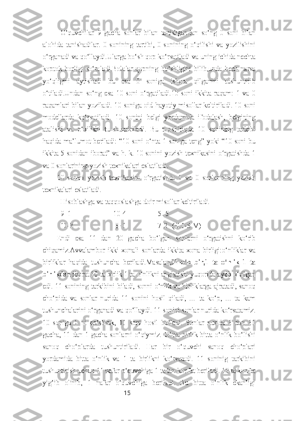 15O‘quvchilar   9   gacha   sonlar   bilan   tanishgandan   so‘ng   0   soni   bilan
alohida   tanishadilar.   0   sonining   tartibi,   0   sonining   o‘qilishi   va   yozilishini
o‘rganadi va qo‘llaydi.Ularga bo‘sh qop ko‘rsatiladi va uning ichida nechta
koptok   borligi   so‘raladi.Bolalar   qopning   bo‘shligini   bilib,unda   hech   narsa
yo‘qligini   aytishadi   bu   esa   0   soniga   ishora   qilganini   tushuntirib
o‘tiladi.Undan   so‘ng   esa   10   soni   o‘rgatiladi.10   soni   ikkita   raqam:   1   va   0
raqamlari bilan yoziladi. 10 soniga oid hayotiy misollar keltiriladi. 10 soni
modellarda   ko‘rsatiladi.   10   sonini   belgi   yordamida   ifodalash,   belgining
atalishi   va   o‘qilishi   tu-shuntiriladi.   Bu   topshiriqda   10   sonining   tarkibi
haqida ma’lumot beriladi:  “10 soni  o‘nta 1 soniga teng” yoki “10 soni  bu
ikkita 5 sonidan iborat” va h. k. 10 sonini yozish texnikasini o rgatishda 1ʻ
va 0 sonlarining yozish texnikalari eslatiladi.
10   sonini   yozish   texnikasini   o rgatishda   1   va   0   sonlarining   yozish	
ʻ
texnikalari eslatiladi.
Hisoblashga va taqqoslashga doir misollar keltiriladi.
9+1                        10-4                  5+5
  10-3                        8+1                  7-2   (II.1-S M)
Endi   esa   11   dan   20   gacha   bo‘lgan   sonlarni   o‘rgatishni   ko‘rib
chiqamiz.Avvalambor   ikki   xonali   sonlarda   ikkita   xona   birligi:o‘nliklar   va
birliklar   haqida   tushuncha   beriladi.Masalan, 11-o‘n   bir,1   ta   o‘nlik   1   ta
birlikdan  iborat.10 ta birlik 1 ta o‘nlikni anglatishi yuqorida aytib o‘tilgan
edi. 11 sonining tarkibini biladi, sonni o‘nlik va birliklarga ajratadi, sanoq
cho‘pida   va   sonlar   nurida   11   sonini   hosil   qiladi,   …   ta   ko‘p,   …   ta   kam
tushunchalarini o‘rganadi va qo‘llaydi. 11 sonini sonlar nurida ko‘rsatamiz.
10   soniga   1   ni   qo‘shsak,   11   soni   hosil   bo‘ladi.   Sonlar   nurida   1   dan   11
gacha, 11 dan 1 gacha sonlarni  o‘qiymiz. O‘nta birlik bitta o‘nlik bo‘lishi
sanoq   cho‘plarda   tushuntiriladi.   Har   bir   o‘quvchi   sanoq   cho‘plari
yordamida   bitta   o‘nlik   va   1   ta   birlikni   ko‘rsatadi.   11   soninig   tarkibini
tushuntirish uchun 11 nafar o‘quvchiga 1 tadan konfet beriladi. 10 ta konfet
yig‘ib   olinib,   1   nafar   o‘quvchiga   beriladi.   Bu   bitta   o‘nlik   ekanligi 