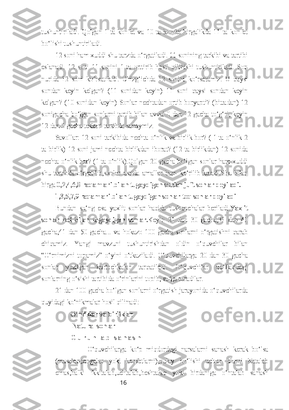 16tushuntiriladi.   Qolgan   1   ta   konfet   va   10   ta   konfet   birgalikda   11   ta   konfet
bo‘lishi tushuntiriladi.
12 soni ham xuddi shu tarzda o‘rgatiladi. 11 sonining tarkibi va tartibi
eslanadi.   12   soni   11   sonini   1   ta   orttirib   hosil   qilinishi   tushuntiriladi.   Son
nurida   12   soni   ko rsatiladi.   Chizg‘ichda   12   sonini   ko‘rsatamiz.   U   qaysiʻ
sondan   keyin   kelgan?   (11   sonidan   keyin)   11   soni   qaysi   sondan   keyin
kelgan? (10 sonidan keyin) Sonlar nechtadan ortib boryapti? (bittadan) 12
sonigacha bo‘lgan sonlarni tartib bilan avval 0 dan 12 gacha to‘g‘ri, keyin
12 dan 0 gacha teskari tartibda sanaymiz. 
Savollar: 12 soni tarkibida nechta o‘nlik va birlik bor? ( 1 ta o‘nlik 2
ta birlik) 12 soni  jami  nechta birlikdan iborat? (12 ta birlikdan) 12 sonida
nechta o‘nlik bor? (1 ta o‘nlik).Qolgan 20 gacha bo‘lgan sonlar ham xuddi
shu   tartibda   o‘rgatilib,sonlar   ustida   amallar   ham   ko‘rilib   ketadi.Shu   bilan
birga  0,2,4,6,8 raqamlari bilan tugaydigan sonlar juft sonlar deyiladi.
1,3,5,7,9 raqamlari bilan tugaydigan sonlar toq sonlar deyiladi
Bundan   so‘ng   esa   yaxlit   sonlar   haqida   tushunchalar   beriladi. Yaxlit
sonlar   nol   bilan   tugaydigan   sonlar. Keyin   21   dan   30   gacha,31   dan   40
gacha,41   dan   50   gacha...   va   hokazo   100   gacha   sonlarni   o‘rgatishni   qarab
chiqamiz.   Yangi   mavzuni   tushuntirishdan   oldin   o‘quvchilar   bilan
“O‘rnimizni   topamiz”   o‘yini   o‘tkaziladi.   O‘quvchilarga   20   dan   30   gacha
sonlar   yozilgan   kartochkalar   tarqatiladi.   O‘quvchilar   qo‘llaridagi
sonlarning o‘sishi tartibida o‘rinlarini topib, safga turadilar.
21 dan 100 gacha bo‘lgan sonlarni o‘rgatish jarayonida o‘quvchilarda
quyidagi ko‘nikmalar hosil qilinadi:
         O‘nliklar va birliklar
          Natural sonlar
        G u r u h l a b   s a n a s h
          O‘quvchilarga   ko‘p   miqdordagi   narsalarni   sanash   kerak   bo‘lsa
(masalan,tangalar   yoki   konfetlarni),qulay   bo‘lishi   uchun   ularni   bittalab
emas,balki   ikkitalab,uchtalab,beshtalab   yoki   birdaniga   o‘ntalab   sanash 