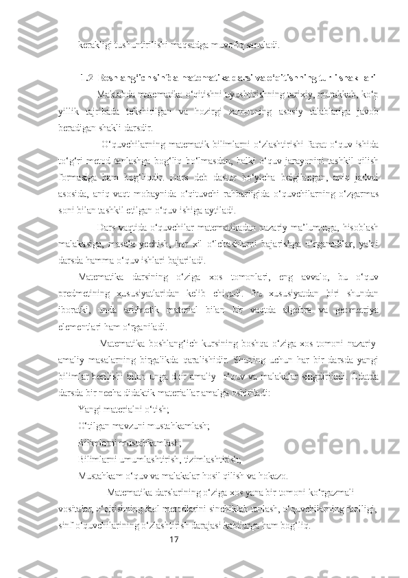 17kerakligi tushuntirilishi maqsadga muvofiq sanaladi.
1.2  Boshlang‘ich sinfda matematika darsi va o‘qitishning turli shakllari
       Maktabda matematika o‘qitishni uyushtirishning tarixiy, murakkab, ko‘p
yillik   tajribada   tekshirilgan   va   hozirgi   zamonning   asosiy   talablariga   javob
beradigan shakli darsdir.
              O‘quvchilarning  matematik  bilimlarni  o‘zlashtirishi   faqat  o‘quv  ishida
to‘g‘ri   metod   tanlashga   bog‘liq   bo‘lmasdan,   balki   o‘quv   jarayonini   tashkil   qilish
formasiga   ham   bog‘liqdir.   Dars   deb   dastur   bo‘yicha   belgilangan,   aniq   jadval
asosida,   aniq   vaqt   mobaynida   o‘qituvchi   rahbarligida   o‘quvchilarning   o‘zgarmas
soni bilan tashkil etilgan o‘quv ishiga aytiladi.
           Dars vaqtida o‘quvchilar matematikadan nazariy ma’lumotga, hisoblash
malakasiga,   masala   yechish,   har   xil   o‘lchashlarni   bajarishga   o‘rganadilar,   ya’ni
darsda hamma o‘quv ishlari bajariladi.
Matematika   darsining   o‘ziga   xos   tomonlari,   eng   avvalo,   bu   o‘quv
predmetining   xususiyatlaridan   kelib   chiqadi.   Bu   xususiyatdan   biri   shundan
iboratki,   unda   arifmetik   material   bilan   bir   vaqtda   algebra   va   geometriya
elementlari ham o‘rganiladi.
            Matematika   boshlang‘ich   kursining   boshqa   o‘ziga   xos   tomoni   nazariy-
amaliy   masalarning   birgalikda   qaralishidir.   Shuning   uchun   har   bir   darsda   yangi
bilimlar  berilishi  bilan unga doir amaliy   o‘quv va malakalar singdiriladi. Odatda
darsda bir necha didaktik materiallar amalga oshiriladi: 
Yangi materialni o‘tish;
O‘tilgan mavzuni mustahkamlash;
Bilimlarni mustahkamlash; 
Bilimlarni umumlashtirish, tizimlashtirish; 
Mustahkam o‘quv va malakalar hosil qilish va hokazo.
            Matematika darslarining o‘ziga xos yana bir tomoni ko‘rgazmali 
vositalar, o‘qitishning faol metodlarini sinchiklab tanlash, o‘quvchilarning faolligi,
sinf o‘quvchilarining o‘zlashtirish darajasi kabilarga ham bog‘liq. 