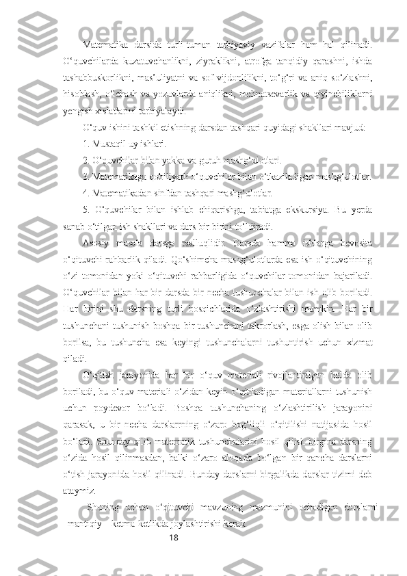 18Matematika   darsida   turli-tuman   tarbiyaviy   vazifalar   ham   hal   qilinadi.
O‘quvchilarda   kuzatuvchanlikni,   ziyraklikni,   atrofga   tanqidiy   qarashni,   ishda
tashabbuskorlikni,   mas’uliyatni   va   sof   vijdonlilikni,   to‘g‘ri   va   aniq   so‘zlashni,
hisoblash,   o‘lchash  va  yozuvlarda  aniqlikni,  mehnatsevarlik   va  qiyinchiliklarni
yengish xislatlarini tarbiyalaydi.
O‘quv ishini tashkil etishning darsdan tashqari quyidagi shakllari mavjud:
1. Mustaqil uy ishlari.
2. O‘quvchilar bilan yakka va guruh mashg‘ulotlari.
3. Matematikaga qobiliyatli o‘quvchilar bilan o‘tkaziladigan mashg‘ulotlar.
4. Matematikadan sinfdan tashqari mashg‘ulotlar.
5.   O‘quvchilar   bilan   ishlab   chiqarishga,   tabiatga   ekskursiya.   Bu   yerda
sanab o‘tilgan ish shakllari va dars bir-birini to‘ldiradi.
Asosiy   masala   darsga   taalluqlidir.   Darsda   hamma   ishlarga   bevosita
o‘qituvchi rahbarlik qiladi. Qo‘shimcha mashg‘ulotlarda esa ish o‘qituvchining
o‘zi   tomonidan   yoki   o‘qituvchi   rahbarligida   o‘quvchilar   tomonidan   bajariladi.
O‘quvchilar  bilan har  bir  darsda  bir  necha  tushunchalar  bilan ish  olib boriladi.
Har   birini   shu   darsning   turli   bosqichlarida   o‘zlashtirishi   mumkin.   Har   bir
tushunchani   tushunish   boshqa   bir   tushunchani   takrorlash,   esga   olish   bilan   olib
borilsa,   bu   tushuncha   esa   keyingi   tushunchalarni   tushuntirish   uchun   xizmat
qiladi. 
O‘qitish   jarayonida   har   bir   o‘quv   materiali   rivojlantirilgan   holda   olib
boriladi, bu o‘quv materiali  o‘zidan keyin o‘qitiladigan materiallarni  tushunish
uchun   poydevor   bo‘ladi.   Boshqa   tushunchaning   o‘zlashtirilish   jarayonini
qarasak,   u   bir   necha   darslarrning   o‘zaro   bog‘liqli   o‘qitilishi   natijasida   hosil
bo‘ladi.   Shunday   qilib   matematik   tushunchalarini   hosil   qilish   birgina   darsning
o‘zida   hosil   qil inmasdan,   balki   o‘zaro   aloqada   bo‘lgan   bir   qancha   darslarni
o‘tish  jarayonida  hosil  qilinadi.  Bunday  darslarni   birgalikda darslar   tizimi   deb
ataymiz.
Shuning   uchun   o‘qituvchi   mavzuning   mazmunini   ochadigan   darslarni
mantiqiy    ketma-ketlikda joylashtirishi kerak. 