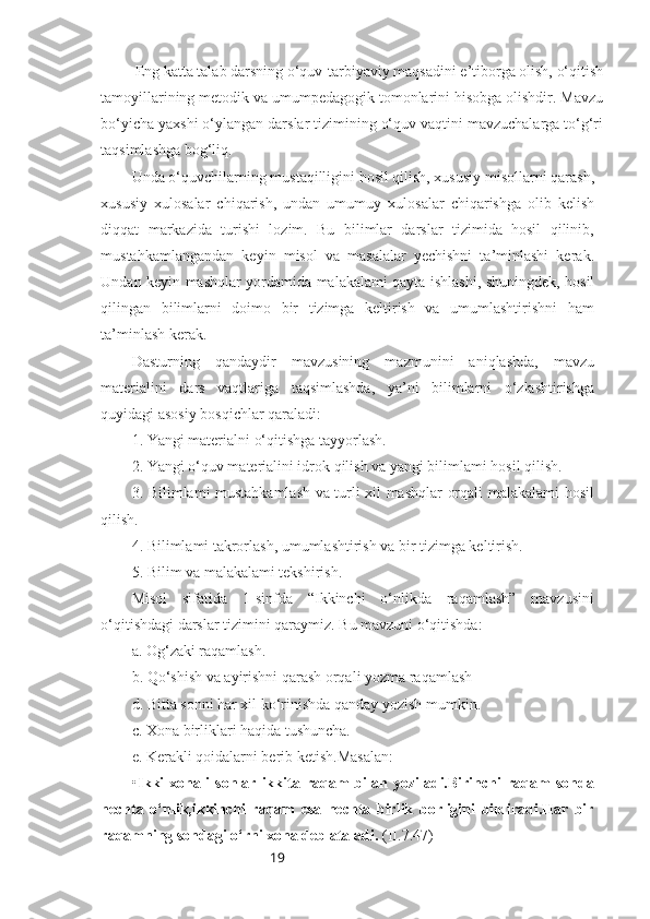 19           Eng katta talab darsning o‘quv-tarbiyaviy maqsadini e’tiborga olish, o‘qitish
tamoyillarining metodik va umumpedagogik tomonlarini hisobga olishdir. Mavzu
bo‘yicha yaxshi o‘ylangan darslar tizimining o‘quv vaqtini mavzuchalarga to‘g‘ri
taqsimlashga bog‘liq.
Unda o‘quvchilarning mustaqilligini hosil qilish, xususiy misollarni qarash,
xususiy   xulosalar   chiqarish,   undan   umumuy   xulosalar   chiqarishga   olib   kelish
diqqat   markazida   turishi   lozim.   Bu   bilimlar   darslar   tizimida   hosil   qilinib,
mustahkamlangandan   keyin   misol   va   masalalar   yechishni   ta’minlashi   kerak.
Undan keyin mashqlar yordamida malakalami qayta ishlashi, shuningdek, hosil
qilingan   bilimlarni   doimo   bir   tizimga   keltirish   va   umumlashtirishni   ham
ta’minlash kerak.
Dasturning   qandaydir   mavzusining   mazmunini   aniqlashda,   mavzu
materialini   dars   vaqtlariga   taqsimlashda,   ya’ni   bilimlarni   o‘zlashtirishga
quyidagi asosiy bosqichlar qaraladi: 
1. Yangi materialni o‘qitishga tayyorlash.
2. Yangi o‘quv materialini idrok qilish va yangi bilimlami hosil qilish.
3. Bilimlami mustahkamlash va turli xil mashqlar orqali malakalami hosil
qilish.
4. Bilimlami takrorlash, umumlashtirish va bir tizimga keltirish.
5. Bilim va malakalami tekshirish.
Misol   sifatida   1-sinfda   “Ikkinchi   o‘nlikda   raqamlash”   mavzusini
o‘qitishdagi darslar tizimini qaraymiz. Bu mavzuni o‘qitishda:
a. Og‘zaki raqamlash.
b. Qo‘shish va ayirishni qarash orqali yozma raqamlash 
d. Bitta sonni har xil ko‘rinishda qanday yozish mumkin.
c. Xona birliklari haqida tushuncha.
e. Kerakli qoidalarni berib ketish.Masalan:
• Ikki   xonali   sonlar   ikkita   raqam   bilan   yoziladi.Birinchi   raqam   sonda
nechta   o‘nlik,ikkinchi   raqam   esa   nechta   birlik   borligini   bildiradi.Har   bir
raqamning sondagi o‘rni xona deb ataladi.  (II.7.47) 