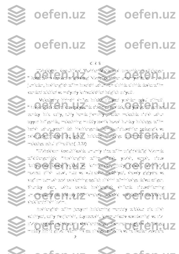 2                                                    KIRISH
O‘zbekiston   Respublikasi   Vazirlar   Mahkamasi   tomonidan   tasdiqlangan
“Davlat ta’lim standarti to‘g‘risidagi Nizom”ga binoan umumiy o‘rta ta’lim, shu
jumladan, boshlang‘ich ta’lim bosqichi uchun ham alohida-alohida davlat ta’lim
standarti   talablari va   me’yoriy   ko‘rsatkichlari   belgilab qo‘yadi.
  Maktabning   birinchi   sinfiga   bolalar   olti-yetti   yoshdan   qabul   qilinadi.
“Boshlang‘ich   ta’lim   konsepsiyasi”da   e’tirof   etilganidek,   olti   yoshga   to‘lgan   har
qanday   bola   aqliy,   ruhiy   hamda   jismoniy   jihatdan   maktabda   o‘qish   uchun
tayyor   bo‘lganida,   maktabning   moddiy-texnik   bazasi   bunday   bolalarga   ta’lim
berish   uchun   yetarli   deb   hisoblanganda   hamda   o‘qituvchilar   pedagogik   va
psixologik   jihatdan   olti   yoshli   bolalarni   o‘qitishga   qodir   deb   topilganda
maktabga   qabul   qilinadilar.(I.2.27)
“O‘zbekiston   Respublikasida   umumiy   o‘rta   ta’lim   to‘g‘risida”gi   Nizomda
ta’kidlanganidek:   “Boshlang‘ich   ta’lim   o‘qish,   yozish,   sanash,   o‘quv
faoliyatining   asosiy   malaka   va   ko‘nikmalari,   ijodiy   fikrlash,   o‘zini-o‘zi
nazorat   qilish   uquvi,   nutq   va   xulq-atvor   madaniyati,   shaxsiy   gigiyena   va
sog‘lom   turmush   tarzi   asoslarining   egallab   olishini   ta’minlashga da’vat etilgan.
Shunday   ekan,   ushbu   asosda   boshlang‘ich   sinflarda   o‘quvchilarning
umummadaniy   va   axloqiy   ko‘nikmalari,   dastlabki   savodxonlik   malakalari
shakllantirilishi   lozim.
Boshlang‘ich   ta’lim   jarayoni   bolalarning   mantiqiy   tafakkur   qila   olish
salohiyati,   aqliy   rivojlanishi,   duyoqarashi,   kommunikativ   savodxonligi   va   o‘z-
o‘zini   anglash   salohiyatini   shakllantirishga,   jismonan   sog‘lom   bo‘lishga,
moddiy   borliq   go‘zalliklarini   his   eta   olishga,   go‘zallik   va   nafosatdan   zavqlana 