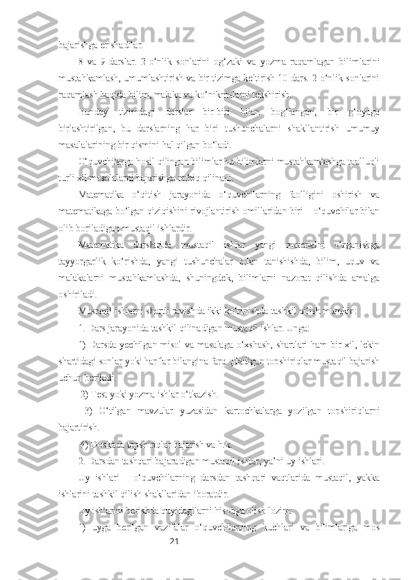 21bajarishga erishadilar.
8   va   9-darslar.   2-o‘nlik   sonlarini   og‘zaki   va   yozma   raqamlagan   bilimlarini
mustahkamlash, umumlashtirish va bir tizimga keltirish 10-dars. 2-o‘nlik sonlarini
raqamlash haqida bilim, malaka va ko‘nikmalarni tekshirish. 
Bunday   tizimdagi   darslar   bir-biri   bilan   bog‘langan,   bir   g‘oyaga
birlashtirilgan,   bu   darslarning   har   biri   tushunchalarni   shakllantirish   umumuy
masalalarining bir qismini hal qilgan bo‘ladi.
O‘quvchilarga hosil qilingan bilimlar bu bilimlarni mustahkamlashga taalluqli
turli xil masalalarni bajarishga tatbiq qilinadi. 
Matematika   o‘qitish   jarayonida   o‘quvchilarning   faolligini   oshirish   va
matematikaga bo‘lgan qiziqishini rivojlantirish omillaridan biri – o‘quvchilar bilan
olib boriladigan mustaqil ishlardir.
Matematika   darslarida   mustaqil   ishlar   yangi   materialni   o‘rganishga
tayyorgarlik   ko‘rishda,   yangi   tushunchalar   bilan   tanishishda,   bilim,   uquv   va
malakalarni   mustahkamlashda,   shuningdek,   bilimlarni   nazorat   qilishda   amalga
oshiriladi.
Mustaqil ishlarni shartli ravishda ikki ko‘rinishda tashkil qilish mumkin:
1. Dars jarayonida tashkil qilinadigan mustaqil ishlar. Unga: 
1) Darsda yechilgan misol va masalaga o‘xshash, shartlari ham bir xil, lekin
shartidagi sonlar yoki harflar bilangina farq qiladigan topshiriqlar mustaqil bajarish
uchun beriladi.
 2) Test yoki yozma ishlar o‘tkazish.
  3)   O‘tilgan   mavzular   yuzasidan   kartochkalarga   yozilgan   topshiriqlarni
bajartirish.
 4) Doskada topshiriqlar bajarish va h.k.
2. Darsdan tashqari bajaradigan mustaqil ishlar, ya’ni uy ishlari.
Uy   ishlari   -   o‘quvchilarning   darsdan   tashqari   vaqtlarida   mustaqil,   yakka
ishlarini tashkil qilish shakllaridan iboratdir.
Uy ishlarini berishda quyidagilarni hisobga olish lozim:
1)   uyga   berilgan   vazifalar   o‘quvchilarning   kuchlari   va   bilimlariga   mos 