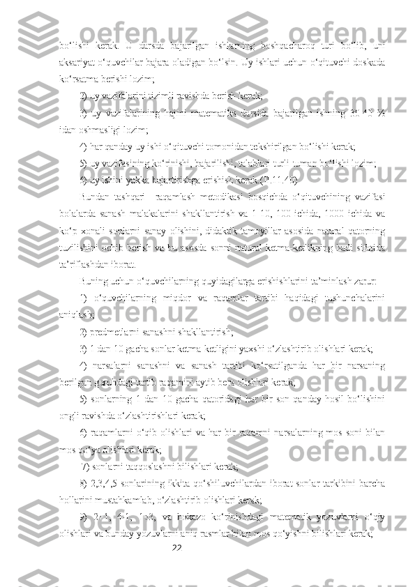 22bo‘lishi   kerak.   U   darsda   bajarilgan   ishlarning   boshqacharoq   turi   bo‘lib,   uni
aksariyat o‘quvchilar bajara oladigan bo‘lsin. Uy ishlari uchun o‘qituvchi doskada
ko‘rsatma berishi lozim;
2) uy vazifalarini tizimli ravishda berish kerak;
3)   uy   vazifalarining   hajmi   matematika   darsida   bajarilgan   ishning   30-40   %
idan oshmasligi lozim;
4) har qanday uy ishi o‘qituvchi tomonidan tekshirilgan bo‘lishi kerak;
5) uy vazifasining ko‘rinishi, bajarilishi, talablari turli-tuman bo‘lishi lozim;
6) uy ishini yakka bajartirishga erishish kerak. (II.11.40)
Bundan   tashqari     raqamlash   metodikasi   bosqichda   o‘qituvchining   vazifasi
bolalarda   sanash   malakalarini   shakllantirish   va   1-10,   100   ichida,   1000   ichida   va
ko‘p   xonali   sonlarni   sanay   olishini,   didaktik   tamoyillar   asosida   natural   qatorning
tuzilishini   ochib   berish   va   bu   asosda   sonni   natural   ketma-ketlikning   hadi   sifatida
ta’riflashdan iborat.
Buning uchun o‘quvchilarning quyidagilarga erishishlarini ta’minlash zarur:
1)   o‘quvchilarning   miqdor   va   raqamlar   tartibi   haqidagi   tushunchalarini
aniqlash;
2) predmetlarni sanashni shakllantirish;
3) 1 dan 10 gacha sonlar ketma-ketligini yaxshi o‘zlashtirib olishlari kerak;
4)   narsalarni   sanashni   va   sanash   tartibi   ko‘rsatilganda   har   bir   narsaning
berilgan guruhdagi tartib raqamini aytib bera olishlari kerak;
5)   sonlarning   1   dan   10   gacha   qatoridagi   har   bir   son   qanday   hosil   bo‘lishini
ongli ravishda o‘zlashtirishlari kerak;
6)  raqamlarni   o‘qib  olishlari  va  har  bir   raqamni  narsalarning  mos   soni  bilan
mos qo‘ya olishlari kerak;
 7) sonlarni taqqoslashni bilishlari kerak;
8) 2,3,4,5 sonlarining ikkita qo‘shiluvchilardan iborat sonlar tarkibini barcha
hollarini mustahkamlab, o‘zlashtirib olishlari kerak;
9)   2+1,   4-1,   1+3,   va   hokazo   ko‘rinishdagi   matematik   yozuvlarni   o‘qiy
olishlari va bunday yozuvlarni aniq rasmlar bilan mos qo‘yishni bilishlari kerak; 