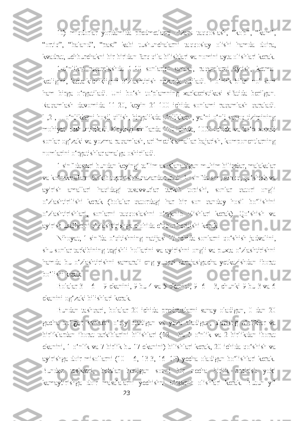 2310)   miqdorlar   yordamida   predmetlarni   o‘zaro   taqqoslash,   “kо'р”,   “kam”,
“ortiq”,   “baland”,   “past”   kabi   tushunchalarni   taqqoslay   olishi   hamda   doira,
kvadrat, uchburchakni bir-biridan farq qila bilishlari va nomini ayta olishlari kerak.
1-o‘nlikni   raqamlashda   1-10   sonlarini   sanash,   raqamlarni   aytish,   ketma-
ketligini,   katta-kichikligini   o‘zlashtirish   nazarda   tutiladi.   1-o‘nlik   bilan   nol   soni
ham   birga   o‘rgatiladi.   Uni   bo‘sh   to‘plamning   xarkteristikasi   sifatida   berilgan.
Raqamlash   davomida   11-20,   keyin   21-100   ichida   sonlami   raqamlash   qaraladi.
l-,2-, ....o‘nliklarni hosil qilish, birgalikda o‘nliklarni, ya’ni o‘nli sanoq tizimining
mohiyati   tushuntiriladi.  Keyingi   sinflarda  100   ichida,  1000   ichida   va  ko‘p  xonali
sonlar og‘zaki va yozma raqamlash, arifmetik amallar bajarish, komponentlarning
nomlarini o‘rgatishlar amalga oshiriladi.
1-sinf dasturi bundan keyingi ta’lim asoslanadigan muhim bilimlar, malakalar
va ko‘nikmalarni tarkib toptirishni nazarda tutadi. 1- sinfda son, sanoq, qo‘shish va
ayirish   amallari   haqidagi   tasavvurlar   tarkib   topishi,   sonlar   qatori   ongli
o‘zlashtirilishi   kerak   (bolalar   qatordagi   har   bir   son   qanday   hosil   bo‘lishini
o‘zlashtirishlari,   sonlarni   taqqoslashni   o‘rganib   olishlari   kerak).   Qo‘shish   va
ayirish usullarini o‘zlashtirishga alohida e’tibor berilishi kerak.
Nihoyat,   1-sinfda   o‘qitishning   natijasi   10   ichida   sonlarni   qo‘shish   jadvalini,
shu sonlar tarkibining tegishli  hollarini va ayirishni  ongli  va puxta o‘zlashtirishni
hamda   bu   o‘zlashtirishni   samarali   eng   yuqori   darajasigacha   yetkazishdan   iborat
bo‘lishi kerak. 
Bolalar 3 + 6 = 9 ekanini, 9 bu 4 va 5 ekanini, 9 -6 = 3, chunki 9 bu 3 va 6
ekanini og‘zaki bilishlari kerak.
Bundan   tashqari,   bolalar   20   ichida   predmetlarni   sanay   oladigan,   0   dan   20
gacha   bo‘lgan   sonlarni   o‘qiy   oladigan   va   yoza   oladigan,   ularning   o‘nliklar   va
birliklardan   iborat   tarkiblarini   bilishlari   (12   -   bu   1   o‘nlik   va   2   birlikdan   iborat
ekanini, 1 o‘nlik va 7 birlik bu 17 ekanini) bilishlari kerak, 20 ichida qo‘shish va
ayirishga  doir   misollarni  (10  +  6,  13-3,  16  -10)   yecha  oladigan  bo‘lishlari   kerak.
Bundan   tashqari,   bolalar   berilgan   sonni   bir   necha   birlik   orttirish   yoki
kamaytirishga   doir   masalalarni   yechishni   o‘rganib   olishlari   kerak.   Butun   yil 