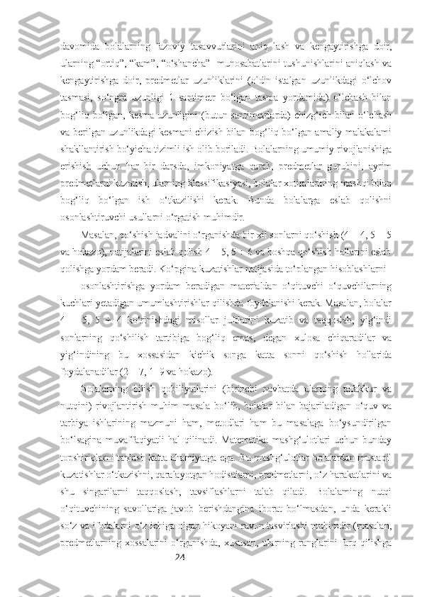 24davomida   bolalarning   fazoviy   tasavvurlarini   aniq   lash   va   kengaytirishga   doir,
ularning “ortiq”, “kam”, “o‘shancha”   munosabatlarini tushunishlarini aniqlash va
kengaytirishga   doir,   predmetlar   uzunliklarini   (oldin   istalgan   uzunlikdagi   o‘lchov
tasmasi,   so‘ngra   uzunligi   1   santimetr   bo‘lgan   tasma   yordamida)   o‘lchash   bilan
bog‘liq  bo‘lgan,  kesma  uzunligini  (butun santimetrlarda)  chizg‘ich  bilan o‘lchash
va berilgan uzunlikdagi kesmani chizish bilan bog‘liq bo‘lgan amaliy malakalami
shakllantirish bo‘yicha tizimli ish olib boriladi. Bolalarning umumiy rivojlanishiga
erishish   uchun   har   bir   darsda,   imkoniyatga   qarab,   predmetlar   guruhini,   ayrim
predmetlarni kuzatish, ularning klassifikasiyasi, bolalar xotiralarining mashqi bilan
bog‘liq   bo‘lgan   ish   o‘tkazilishi   kerak.   Bunda   bolalarga   eslab   qolishni
osonlashtiruvchi usullarni o‘rgatish muhimdir. 
Masalan, qo‘shish jadvalini o‘rganishda bir xil sonlarni qo‘shish (4 + 4, 5 + 5
va hokazo), natijalarini eslab qolish 4 + 5, 5 + 6 va boshqa qo‘shish hollarini eslab
qolishga yordam beradi. Ko‘pgina kuzatishlar natijasida to‘plangan hisoblashlarni 
osonlashtirishga   yordam   beradigan   materialdan   o‘qituvchi   o‘quvchilarning
kuchlari yetadigan umumlashtirishlar qilishda foydalanishi kerak. Masalan, bolalar
4   +   5,   5   +   4   ko‘rinishdagi   misollar   juftlarini   kuzatib   va   taqqoslab,   yig‘indi
sonlarning   qo‘shilish   tartibiga   bog‘liq   emas,   degan   xulosa   chiqaradilar   va
уig‘indining   bu   xossasidan   kichik   songa   katta   sonni   qo‘shish   hollarida
foydalanadilar (2 + 7, 1+9 va hokazo).
Bolalarning   bilish   qobiliyatlarini   (birinchi   navbatda   ularning   tafakkur   va
nutqini)   rivojlantirish   muhim   masala   bo‘lib,   bolalar   bilan   bajariladigan   o‘quv   va
tarbiya   ishlarining   mazmuni   ham,   metodlari   ham   bu   masalaga   bo‘ysundirilgan
bo‘lsagina   muvaffaqiyatli   hal   qilinadi.   Matematika   mashg‘ulotlari   uchun   bunday
topshiriqlarni tanlash katta ahamiyatga ega. Bu mashg‘ulotlar bolalardan mustaqil
kuzatishlar o‘tkazishni, qaralayotgan hodisalarni, predmetlarni, o‘z harakatlarini va
shu   singarilarni   taqqoslash,   tavsiflashlarni   talab   qiladi.   Bolalaming   nutqi
o‘qituvchining   savollariga   javob   berishdangina   iborat   bo‘lmasdan,   unda   kerakli
so‘z va ifodalarni o‘z ichiga olgan hikoyani ravon tasvirlashi muhimdir (masalan,
predmetlarning   xossalarini   o‘rganishda,   xususan,   ularning   ranglarini   farq   qilishga 