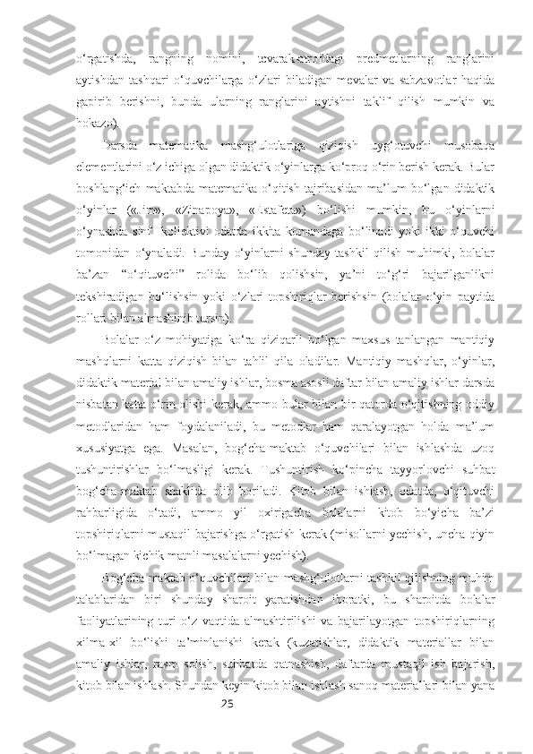 25o‘rgatishda,   rangning   nomini,   tcvarak-atrofdagi   predmetlarning   ranglarini
aytishdan   tashqari   o‘quvchilarga   o‘zlari   biladigan   mevalar   va   sabzavotlar   haqida
gapirib   berishni,   bunda   ularning   ranglarini   aytishni   taklif   qilish   mumkin   va
hokazo).
Darsda   matematika   mashg‘ulotlariga   qiziqish   uyg‘otuvchi   musobaqa
elementlarini o‘z ichiga olgan didaktik o‘yinlarga ko‘proq o‘rin berish kerak. Bular
boshlang‘ich   maktabda  matematika   o‘qitish   tajribasidan   ma’lum   bo‘lgan  didaktik
o‘yinlar   («Jim»,   «Zinapoya»,   «Estafeta»)   bo‘lishi   mumkin,   bu   o‘yinlarni
o‘ynashda   sinf     kollektivi   odatda   ikkita   komandaga   bo‘linadi   yoki   ikki   o‘quvchi
tomonidan   o‘ynaladi.   Bunday   o‘yinlarni   shunday   tashkil   qilish   muhimki,   bolalar
ba’zan   “o‘qituvchi”   rolida   bo‘lib   qolishsin,   ya’ni   to‘g‘ri   bajarilganlikni
tekshiradigan   bo‘lishsin   yoki   o‘zlari   topshiriqlar   berishsin   (bolalar   o‘yin   paytida
rollari bilan almashinib tursin).
Bolalar   o‘z   mohiyatiga   ko‘ra   qiziqarli   bo‘lgan   maxsus   tanlangan   mantiqiy
mashqlarni   katta   qiziqish   bilan   tahlil   qila   oladilar.   Mantiqiy   mashqlar,   o‘yinlar,
didaktik material bilan amaliy ishlar, bosma asosli daftar bilan amaliy ishlar darsda
nisbatan katta o‘rin olishi kerak, ammo bular bilan bir qatorda o‘qitishning oddiy
metodlaridan   ham   foydalaniladi,   bu   metodlar   ham   qaralayotgan   holda   ma’lum
xususiyatga   ega.   Masalan,   bog‘cha-maktab   o‘quvchilari   bilan   ishlashda   uzoq
tushuntirishlar   bo‘lmasligi   kerak.   Tushuntirish   ko‘pincha   tayyorlovchi   suhbat
bog‘cha-maktab   shaklida   olib   boriladi.   Kitob   bilan   ishlash,   odatda,   o‘qituvchi
rahbarligida   o‘tadi,   ammo   yil   oxirigacha   bolalarni   kitob   bo‘yicha   ba’zi
topshiriqlarni mustaqil bajarishga o‘rgatish kerak (misollarni yechish, uncha qiyin
bo‘lmagan kichik matnli masalalarni yechish).
Bog‘cha-maktab o‘quvchilari bilan mashg‘ulotlarni tashkil qilishning muhim
talablaridan   biri   shunday   sharoit   yaratishdan   iboratki,   bu   sharoitda   bolalar
faoliyatlarining   turi   o‘z   vaqtida   almashtirilishi   va   bajarilayotgan   topshiriqlarning
xilma-xil   bo‘lishi   ta’minlanishi   kerak   (kuzatishlar,   didaktik   materiallar   bilan
amaliy   ishlar,   rasm   solish,   suhbatda   qatnashish,   daftarda   mustaqil   ish   bajarish,
kitob bilan ishlash. Shundan keyin kitob bilan ishlash sanoq materiallari bilan yana 