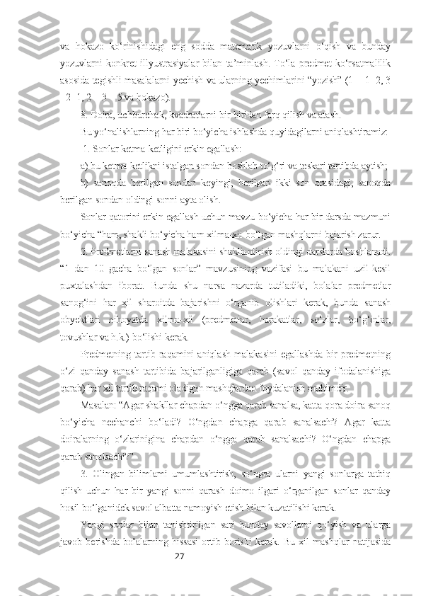 27va   hokazo   ko‘rinishidagi   eng   sodda   matematik   yozuvlarni   o‘qish   va   bunday
yozuvlarni   konkret   illyustrasiyalar   bilan   ta’minlash.   To‘la   predmet   ko‘rsatmalilik
asosida tegishli masalalarni yechish va ularning yechimlarini “yozish” (1 + 1=2, 3
- 2=1, 2 + 3 = 5 va hokazo).
8. Doira, uchburchak, kvadratlarni bir-biridan farq qilish va atash.
Bu yo‘nalishlarning har biri bo‘yicha ishlashda quyidagilarni aniqlashtiramiz:
 1. Sonlar ketma-ketligini erkin egallash:
a) bu ketma-ketlikni istalgan sondan boshlab to‘g‘ri va teskari tartibda aytish;
b)   sanoqda   berilgan   sondan   keyingi,   berilgan   ikki   son   orasidagi,   sanoqda
berilgan sondan oldingi sonni ayta olish.
Sonlar qatorini erkin egallash uchun mavzu bo‘yicha har bir darsda mazmuni
bo‘yicha “ham, shakli bo‘yicha ham xilma-xil bo‘lgan mashqlarni bajarish zarur.
2. Predmetlarni sanash malakasini shakllantirish oldingi darslarda boshlanadi.
“1   dan   10   gacha   bo‘lgan   sonlar”   mavzusining   vazifasi   bu   malakani   uzil-kesil
puxtalashdan   iborat.   Bunda   shu   narsa   nazarda   tutiladiki,   bolalar   predmetlar
sanog‘ini   har   xil   sharoitda   bajarishni   o‘rganib   olishlari   kerak,   bunda   sanash
obyektlari   nihoyatda   xilma-xil   (predmetlar,   harakatlar,   so‘zlar,   bo‘g‘inlar,
tovushlar va h.k.) bo‘lishi kerak.
Predmetning   tartib   raqamini   aniqlash   malakasini   egallashda   bir   predmetning
o‘zi   qanday   sanash   tartibida   bajarilganligiga   qarab   (savol   qanday   ifodalanishiga
qarab) har xil tartib raqami oladigan mashqlardan foydalanish muhimdir.
Masalan: “Agar shakllar chapdan o‘ngga qarab sanalsa, katta qora doira sanoq
bo‘yicha   nechanchi   bo‘ladi?   O‘ngdan   chapga   qarab   sanalsachi?   Agar   katta
doiralarning   o‘zlarinigina   chapdan   o‘ngga   qarab   sanalsachi?   O‘ngdan   chapga
qarab sanalsachi?” 
3.   Olingan   bilimlami   umumlashtirish,   so‘ngra   ularni   yangi   sonlarga   tatbiq
qilish   uchun   har   bir   yangi   sonni   qarash   doimo   ilgari   o‘rganilgan   sonlar   qanday
hosil bo‘lganidek savol albatta namoyish etish bilan kuzatilishi kerak.
Yangi   sonlar   bilan   tanishtirilgan   sari   bunday   savollami   qo‘yish   va   ularga
javob   berishda   bolalarning   hissasi   ortib   borishi   kerak.   Bu   xil   mashqlar   natijasida 