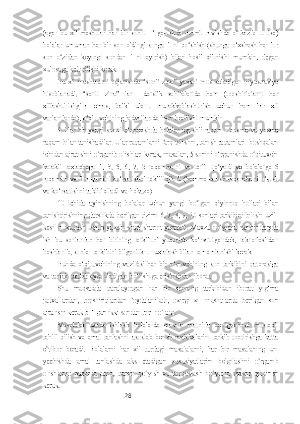 28(agar   bu   xil   mashqlar   har   bir   sonni   o‘rganishda   tizimli   ravishda   o‘tkazib   turilsa)
bolalar umuman har bir son oldingi songa 1 ni qo‘shish (shunga o‘xshash  har bir
son   o‘zidan   keyingi   sondan   1   ni   ayirish)   bilan   hosil   qilinishi   mumkin,   degan
xulosaga keltirilishi kerak.
Bu xil mashqlarni bajarishda “sonli zina” yaxshi mos keladigan illyustrasiya
hisoblanadi,   “sonli   zina”   lar     darslik   sahifalarida   ham   (topshiriqlarni   har
xillashtirishgina   emas,   balki   ularni   murakkablashtirish   uchun   ham   har   xil
variantlarda), o‘qituvchining jadvallarida ham berilishi mumkin.
4. Har bir  yangi  sonni  o‘rganishda bolalar  tegishli  raqam  -  bosma va yozma
raqam bilan tanishadilar. Ular raqamlarni farq qilishni, tanish raqamlari  boshqalari
ichidan ajratishni o‘rganib olishlari kerak, masalan, 5 sonini o‘rganishda o‘qituvchi
katakli   taxtachaga   1,   3,   5,   6,   7,   2   raqamlarini   va   terib   qo‘yadi   va   bolalarga   5
raqamini va 2 raqamini ko‘rsatishni taklif qiladi (hamma tanish raqamlarni o‘qish
va ko‘rsatishni taklif qiladi va hokazo).
10   ichida   ayirishning   bolalar   uchun   yangi   bo‘lgan   qiyinroq   hollari   bilan
tanishtirishning darslikda berilgan tizimi 6, 7, 8, 9, 10 sonlari tarkibini bilishi uzil-
kesil puxtalash uchun yaxshi shart-sharoit yaratadi. Mavzu bo‘yicha har bir darsda
ish   bu   sonlardan   har   birining   tarkibini   yuqorida   ko‘rsatilgandek,   takrorlashdan
boshlanib, sonlar tarkibini bilganlikni puxtalash bilan tamomlanishi kerak. 
Bunda   o‘qituvchining   vazifasi   har   bir   o‘quvchining   son   tarkibini   qatorasiga
va tanlab-tanlab ayta oladigan bo‘lishiga erishishdan iborat. 
Shu   maqsadda   qaralayotgan   har   bir   sonning   tarkibidan   iborat   yig‘ma
jadvallardan,   topshiriqlardan   foydalaniladi,   oxirgi   xil   mashqlarda   berilgan   son
ajralishi kerak bo‘lgan ikki sondan biri bo‘ladi.
Masalalar   ustida   ishlash   bolalarda   masala   matnida   berilganlarni   mustaqil
tahlil   qilish   va   amal   tanlashni   asoslab   berish   malakalarini   tarkib   toptirishga   katta
e’tibor   beradi.   Bolalarni   har   xil   turdagi   masalalarni,   har   bir   masalaning   uni
yechishda   amal   tanlashda   aks   etadigan   xususiyatlarini   belgilashni   o‘rganib
olishlarini   nazarda   tutib,   qarshi   qo‘yish   va   taqqoslash   bo‘yicha   mashq   qildirish
kerak. 