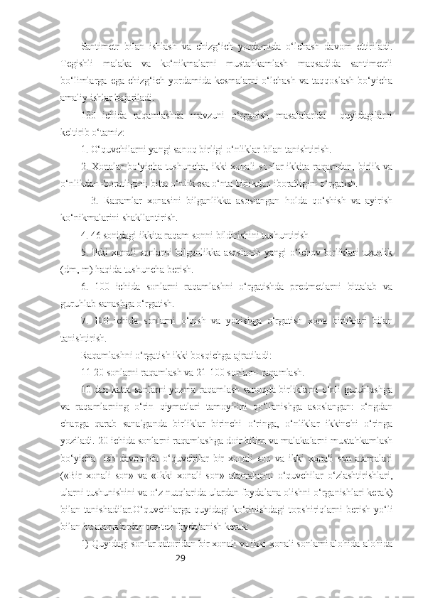 29Santimetr   bilan   ishlash   va   chizg‘ich   yordamida   o‘lchash   davom   ettiriladi.
Tegishli   malaka   va   ko‘nikmalarni   mustahkamlash   maqsadida   santimetrli
bo‘limlarga   ega   chizg‘ich   yordamida   kesmalarni   o‘lchash   va   taqqoslash   bo‘yicha
amaliy ishlar bajariladi.
100   ichida   raqamlashda   mavzuni   o‘rganish   masalalarida     quyidagilarni
keltirib o‘tamiz:
1. O‘quvchilarni yangi sanoq birligi o‘nliklar bilan tanishtirish.
2. Xonalar  bo‘yicha  tushuncha,  ikki  xonali  sonlar  ikkita raqamdan, birlik va
o‘nlikdan iboratligini; bitta o‘nlik esa o‘nta birlikdan iboratligini o‘rgatish.
    3.   Raqamlar   xonasini   bilganlikka   asoslangan   holda   qo‘shish   va   ayirish
ko‘nikmalarini shakllantirish.
4. 46 sonidagi ikkita raqam sonni bildirishini tushuntirish
5.   Ikki   xonali   sonlarni   bilganlikka   asoslanib   yangi   o‘lchov   birliklari   uzunlik
(dm, m) haqida tushuncha berish.
6.   100   ichida   sonlarni   raqamlashni   o‘rgatishda   predmetlarni   bittalab   va
guruhlab sanashga o‘rgatish.
7.   100   ichida   sonlarni   o‘qish   va   yozishga   o‘rgatish   xona   birliklari   bilan
tanishtirish.
Raqamlashni o‘rgatish ikki bosqichga ajratiladi:
11-20 sonlarni raqamlash va 21-100 sonlarni raqamlash.
10 dan katta sonlarni yozma raqamlash sanoqda birliklarni o‘nli guruhlashga
va   raqamlarning   o‘rin   qiymatlari   tamoyilini   qo‘llanishga   asoslangan:   o‘ngdan
chapga   qarab   sanalganda   birliklar   birinchi   o‘ringa,   o‘nliklar   ikkinchi   o‘ringa
yoziladi. 20 ichida sonlarni raqamlashga doir bilim va malakalarni mustahkamlash
bo‘yicha     ish   davomida   o‘quvchilar   bir   xonali   son   va   ikki   xonali   son   atamalari
(«Bir   xonali   son»   va   «Ikki   xonali   son»   atamalarini   o‘quvchilar   o‘zlashtirishlari,
ularni tushunishini va o‘z nutqlarida ulardan foydalana olishni o‘rganishlari kerak)
bilan  tanishadilar.O‘quvchilarga   quyidagi   ko‘rinishdagi   topshiriqlarni   berish   yo‘li
bilan bu atamalardan tez-tez foydalanish kerak:
1) Quyidagi sonlar qatoridan bir xonali va ikki xonali sonlami alohida-alohida 