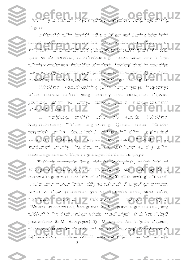 3olish,   milliy   urf-odatlarni   o‘ziga   singdirish   va   ardoqlash,   ularga   rioya   qilishga
o‘rgatadi.
Boshlang‘ich   ta’lim   bosqichi   oldiga   qo‘yilgan   vazifalarning   bajarilishini
nazorat   qilish   orqali   amalga   oshiriladi.   Ta’lim   standarti   asosida   boshlang‘ich
sinf   o‘quvchilaridan standartda belgilab qo‘yilgan ko‘rsatkichga erishishni talab
qiladi   va   o‘z   navbatida,   bu   ko‘rsatkichlarga   erishish   uchun   zarur   bo‘lgan
ta’limiy   xizmatlar va vositalar bilan ta’minlaydi. Boshlang‘ich ta’lim bosqichiga
davlat   va   jamiyat   tomonidan   qo‘yilgan   talabda   ta’lim   sohalari   bo‘yicha   o‘zaro
muvofiqlik,   mutanosiblik,   uyg‘unlik   to‘la   ta’minlangan   bo‘lmog‘i   kerak.
O‘zbekiston   Respublikasining   jahon   hamjamiyatiga   integratsiya
ta’lim   sohasida   nafaqat   yangi   imkoniyatlarni   ochdi,balki   o‘quvchi
yoshlarga   ta’lim   va   tarbiya   berishda   yuqori   sifatga   erishishni
ta’minlashni  taqazo etdi.
Bu   natijalarga   erishish   uchun   o‘z   vaqtida   O‘zbekiston
Respublikasining   “Ta’lim   to‘g‘risida”gi   Qonuni   hamda   “Kadrlar
tayyorlash   milliy   dasturi”qabul   qilingandir.”Ta’lim   to‘g‘risidagi
qonunning   7-moddasida   belgilab   berilganidek,   “Davlat   ta’lim
standartlari   umumiy   o‘rta,o‘rta   maxsus,   kasb-hunar   va   oliy   ta’lim
mazmuniga hamda sifatiga qo‘yiladigan talablarni belgilaydi.
Yoshlarda   matematika   faniga   qiziqishni   kuchaytirish,   iqtidorli   bolalarni
seleksiya   qilib,   ixtisoslashtirilgan   maktablar   va   keyinchalik   oliy   ta’lim
muassasalariga qamrab olish ishlarini to‘g‘ri tashkil qilish kerakligi ta’kidlandi.
Bolalar   uchun   mazkur   fandan   oddiy   va   tushunarli   tilda   yozilgan   ommabop
darslik   va   o‘quv   qo‘llanmalari   yaratish,   matematik   ongni,   kerak   bo‘lsa,
bog‘chadan   boshlab   shakllantirish   vazifasi   qo‘yildi.
 “Matematika hamma aniq fanlarga asos. Bu fanni yaxshi bilgan bola aqlli, keng
tafakkurli   bo‘lib   o‘sadi,   istalgan   sohada     muvaffaqiyatli   ishlab   ketadi”,deydi
prezidentimiz   Sh.M.   Mirziyoyev.(I.3)     Matematika   fani   bo‘yicha   o‘quvchi,
talaba   va   o‘qituvchilar   o‘rtasida   turli   tanlovlar   o‘tkazib,   g‘oliblarni   munosib
rag‘batlantirish,   olimpiada   tizimini   takomillashtirgan   holda   sovrindorlarga 