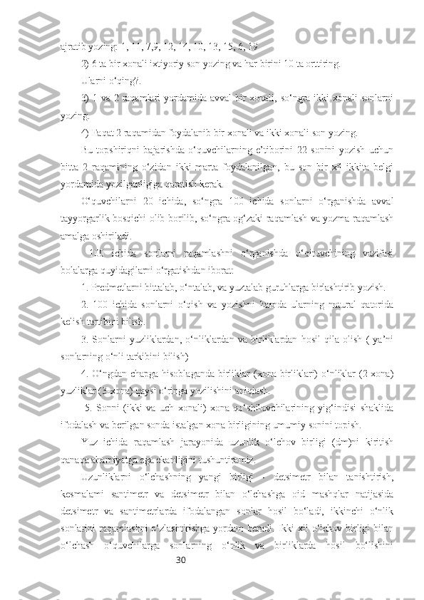 30ajratib yozing: 1, 11, 7,9, 12, 14, 10, 13, 15, 6, 19 
2) 6 ta bir xonali ixtiyoriy son yozing va har birini 10 ta orttiring. 
Ularni o‘qing?.
3)  1 va 2 raqamlari yordamida avval bir xonali, so‘ngra ikki  xonali sonlarni
yozing.
4) Faqat 2 raqamidan foydalanib bir xonali va ikki xonali son yozing.
Bu   topshiriqni   bajarishda   o‘quvchilarning   e’tiborini   22   sonini   yozish   uchun
bitta   2   raqamining   o‘zidan   ikki   marta   foydalanilgan,   bu   son   bir   xil   ikkita   belgi
yordamida yozilganligiga qaratish kerak.
O‘quvchilarni   20   ichida,   so‘ngra   100   ichida   sonlarni   o‘rganishda   avval
tayyorgarlik bosqichi olib borilib, so‘ngra og‘zaki raqamlash va yozma raqamlash
amalga oshiriladi.
  100   ichida   sonlarni   raqamlashni   o‘rganishda   o‘qituvchining   vazifasi
bolalarga quyidagilarni o‘rgatishdan iborat:
1. Predmetlarni bittalab, o‘ntalab, va yuztalab guruhlarga birlashtirib yozish.
2.   100   ichida   sonlarni   o‘qish   va   yozishni   hamda   ularning   natural   qatorida
kelish tartibini bilish.
3.   Sonlarni   yuzliklardan,   o‘nliklardan   va   birliklardan   hosil   qila   olish   (   ya’ni
sonlarning o‘nli tarkibini bilish)
4. O‘ngdan  chapga hisoblaganda  birliklar  (xona birliklari)  o‘nliklar  (2-xona)
yuzliklar (3-xona) qaysi o‘ringa yozilishini aniqlash.
  5.   Sonni   (ikki   va   uch   xonali)   xona   qo‘shiluvchilarining   yig‘indisi   shaklida
ifodalash va berilgan sonda istalgan xona birligining umumiy sonini topish.
Yuz   ichida   raqamlash   jarayonida   uzunlik   o‘lchov   birligi   (dm)ni   kiritish
qanaqa ahamiyatga ega ekanligini tushuntiramiz.
Uzunliklarni   o‘lchashning   yangi   birligi   -   detsimetr   bilan   tanishtirish,
kesmalami   santimetr   va   detsimetr   bilan   o‘lchashga   oid   mashqlar   natijasida
detsimetr   va   santimetrlarda   ifodalangan   sonlar   hosil   bo‘ladi,   ikkinchi   o‘nlik
sonlarini  raqamlashni  o‘zlashtirishga yordam  beradi. Ikki  xil  o‘lchov birligi  bilan
o‘lchash   o‘quvchilarga   sonlarning   o‘nlik   va   birliklarda   hosil   bo‘lishini 