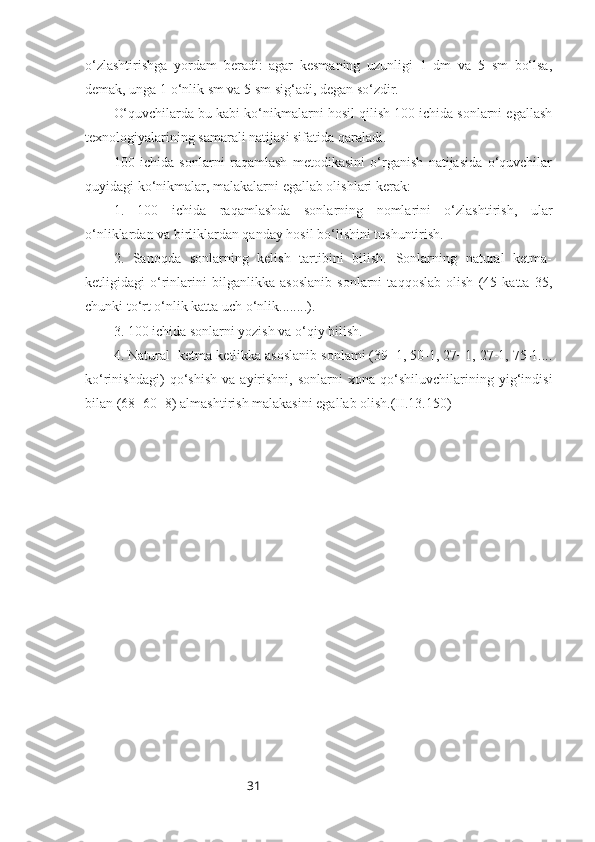 31o‘zlashtirishga   yordam   beradi:   agar   kesmaning   uzunligi   1   dm   va   5   sm   bo‘lsa,
demak, unga 1 o‘nlik sm va 5 sm sig‘adi, degan so‘zdir.
O‘quvchilarda bu kabi ko‘nikmalarni hosil qilish 100 ichida sonlarni egallash
texnologiyalarining samarali natijasi sifatida qaraladi.
100   ichida   sonlarni   raqamlash   metodikasini   o‘rganish   natijasida   o‘quvchilar
quyidagi ko‘nikmalar, malakalarni egallab olishlari kerak:
1.   100   ichida   raqamlashda   sonlarning   nomlarini   o‘zlashtirish,   ular
o‘nliklardan va birliklardan qanday hosil bo‘lishini tushuntirish.
2.   Sanoqda   sonlarning   kelish   tartibini   bilish.   Sonlarning   natural   ketma-
ketligidagi   o‘rinlarini   bilganlikka   asoslanib   sonlarni   taqqoslab   olish   (45   katta   35,
chunki to‘rt o‘nlik katta uch o‘nlik........).
3. 100 ichida sonlarni yozish va o‘qiy bilish.
4. Natural  ketma-ketlikka asoslanib sonlami (39+1, 50-1, 27+1, 27-1, 75-1....
ko‘rinishdagi)   qo‘shish   va   ayirishni,   sonlarni   xona   qo‘shiluvchilarining   yig‘indisi
bilan (68=60+8) almashtirish malakasini egallab olish.(II.13.150)  