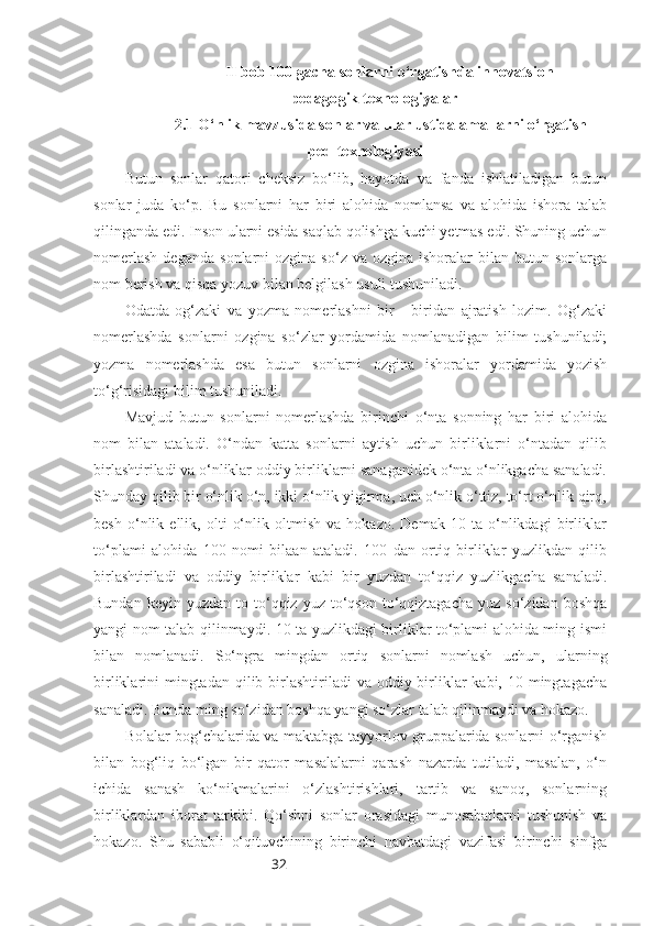 32II bob  100 gacha sonlarni o‘rgatishda innovatsion
pedagogik texnologiyalar
2.1 O‘nlik mavzusida sonlar va ular ustida amallarni o‘rgatish
ped-texnologiyasi
Butun   sonlar   qatori   cheksiz   bo‘lib,   hayotda   va   fanda   ishlatiladigan   butun
sonlar   juda   ko‘p.   Bu   sonlarni   har   biri   alohida   nomlansa   va   alohida   ishora   talab
qilinganda edi. Inson ularni esida saqlab qolishga kuchi yetmas edi. Shuning uchun
nomerlash  deganda   sonlarni   ozgina  so‘z  va  ozgina   ishoralar  bilan  butun  sonlarga
nom berish va qisqa yozuv bilan belgilash usuli tushuniladi.
Odatda   og‘zaki   va   yozma   nomerlashni   bir   -   biridan   ajratish   lozim.   Og‘zaki
nomerlashda   sonlarni   ozgina   so‘zlar   yordamida   nomlanadigan   bilim   tushuniladi;
yozma   nomerlashda   esa   butun   sonlarni   ozgina   ishoralar   yordamida   yozish
to‘g‘risidagi bilim tushuniladi. 
Mavjud   butun   sonlarni   nomerlashda   birinchi   o‘nta   sonning   har   biri   alohida
nom   bilan   ataladi.   O‘ndan   katta   sonlarni   aytish   uchun   birliklarni   o‘ntadan   qilib
birlashtiriladi va o‘nliklar oddiy birliklarni sanaganidek o‘nta o‘nlikgacha sanaladi.
Shunday qilib bir o‘nlik o‘n, ikki o‘nlik yigirma, uch o‘nlik o‘ttiz, to‘rt o‘nlik qirq,
besh   o‘nlik   ellik,   olti   o‘nlik   oltmish   va   hokazo.   Demak   10   ta   o‘nlikdagi   birliklar
to‘plami   alohida   100   nomi   bilaan   ataladi.   100   dan   ortiq   birliklar   yuzlikdan   qilib
birlashtiriladi   va   oddiy   birliklar   kabi   bir   yuzdan   to‘qqiz   yuzlikgacha   sanaladi.
Bundan  keyin  yuzdan   to  to‘qqiz  yuz  to‘qson  to‘qqiztagacha   yuz  so‘zidan  boshqa
yangi nom talab qilinmaydi. 10 ta yuzlikdagi birliklar to‘plami alohida ming ismi
bilan   nomlanadi.   So‘ngra   mingdan   ortiq   sonlarni   nomlash   uchun,   ularning
birliklarini  mingtadan  qilib birlashtiriladi  va oddiy birliklar  kabi, 10 mingtagacha
sanaladi. Bunda ming so‘zidan boshqa yangi so‘zlar talab qilinmaydi va hokazo.
Bolalar bog‘chalarida va maktabga tayyorlov gruppalarida sonlarni o‘rganish
bilan   bog‘liq   bo‘lgan   bir   qator   masalalarni   qarash   nazarda   tutiladi,   masalan,   o‘n
ichida   sanash   ko‘nikmalarini   o‘zlashtirishlari,   tartib   va   sanoq,   sonlarning
birliklardan   iborat   tarkibi.   Qo‘shni   sonlar   orasidagi   munosabatlarni   tushunish   va
hokazo.   Shu   sababli   o‘qituvchining   birinchi   navbatdagi   vazifasi   birinchi   sinfga 