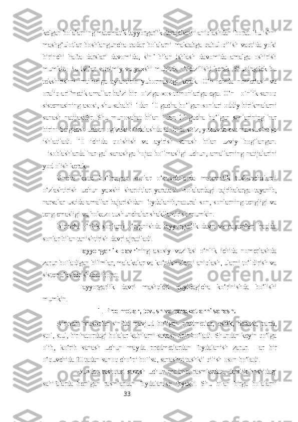 33kelgan bolalarning matematik tayyorgarlik darajalarini aniqlashdan iborat. Bu ishni
mashg‘ulotlar   boshlanguncha   qadar   bolalarni   maktabga   qabul   qilish   vaqtida   yoki
birinchi   hafta   darslari   davomida,   sinf   bilan   ishlash   davomida   amalga   oshirish
mumkin. Bu ishlar samimiy va yaxshi  muhitda o‘tkazilishi  kerak. Shuningdek bu
tekshirishni   imtihonga   aylantirib   yubormasligi   kerak.   O‘n   ichida   nomerlash   va
oraliq arifmetik amallar ba’zi bir   o`ziga xos tomonlariga ega. O‘n - o`nlik sanoq
sistemasining asosi, shu sababli 1dan 10 gacha bo‘lgan sonlari oddiy birikmalarni
sanash   natijasidir.   Shu   munosabat   bilan   1dan   10   gacha   bo‘lgan   sonlarining   har
birini belgilash uchun og`zaki ifodalashda alohida so`z, yozuvda esa maxsus belgi
ishlatiladi.   10   ichida   qo`shish   va   ayirish   sanash   bilan   uzviy   bog`langan.
Hisoblashlarda   har   gal   sanashga   hojat   bo`lmasligi   uchun,   amallarning   natijalarini
yod olish kerak.
Uncha   katta   bo‘lmagan   sonlar   o‘quvchilarda   matematik   tushunchalarni
o‘zlashtirish   uchun   yaxshi   sharoitlar   yaratadi.   Bolalardagi   tajribalarga   tayanib,
narsalar   ustida   amallar   bajarishdan   foydalanib,natural   son,   sonlarning   tengligi   va
teng emasligi va hokazo tushunchalar shakllantirish mumkin.
Birinchi   o‘nlik   sonlarni   o‘rganishda   tayyorgarlik   davri   va   raqamlari   haqida
sonlar bilan tanishtirish davri ajratiladi. 
Tayyorgarlik   davri ning   asosiy   vazifasi   o‘nlik   ichida   nomerlashda
zarur bo`ladigan bilimlar, malakalar va ko‘nikmalarni aniqlash, ularni to‘ldirish va
sistemalashtirishdan iborat. 
Tayyorgarlik   davri   mashqlari   quyidagicha   ko‘rinishda   bo‘lishi
mumkin.
1 .  Predmetlar ,  tovush   va   harakatlarni   sanash .
Birinchi   mashqlar   sinfda   mavjud   bo‘lgan   predmetlar ,   eshik ,   deraza ,   parta ,
stol ,  stul ,  bir   hatordagi   bolalar   kabilarni   sanash   doir   bo‘ladi .  Shundan   keyin   qo‘lga
olib ,   k o‘rib   sanash   uchun   mayda   predmetlardan   foydalanish   zarur .   Har   bir
o‘quvchida  20  tadan   sanoq   cho‘pi   bo ` lsa ,  sanashni   tashkil   qilish   oson   bo‘ladi . 
Bundan   tashqari   sanash   uchun   predmet   rasmlardan ,   darslik   boshidagi
sahifalarda   berilgan   rasmlardan   foydalanish   foydali .   Shu   bilan   birga   bolalarni 