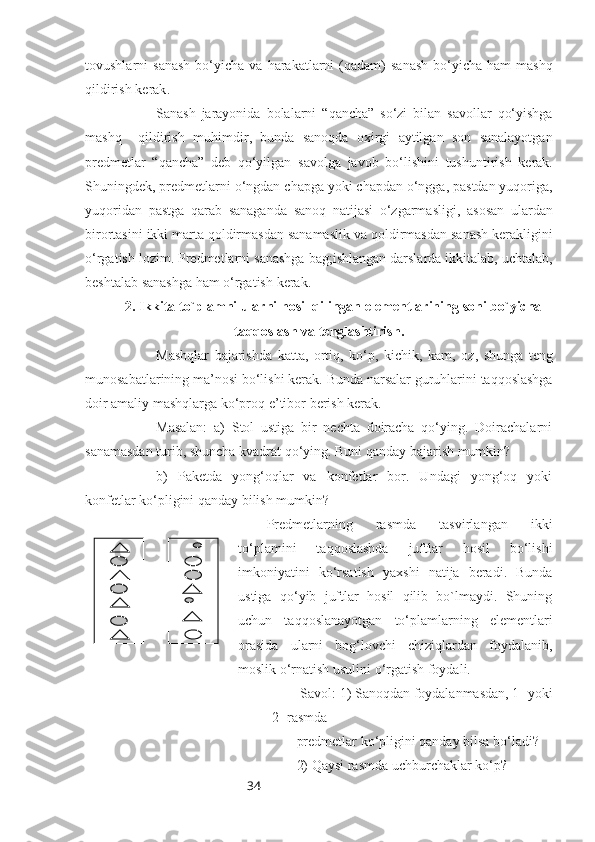 34tovushlarni   sanash   bo‘yicha   va   harakatlarni   ( qadam )   sanash   bo‘yicha   ham   mashq
qildirish   kerak .
Sanash   jarayonida   bolalarni   “ qancha ”   so‘zi   bilan   savollar   qo‘yishga
mashq     qildirish   muhimdir ,   bunda   sanoqda   oxirgi   aytilgan   son   sanalayotgan
predmetlar   “ qancha”   deb   qo‘yilgan   savolga   javob   bo‘lishini   tushuntirish   kerak .
Shuningdek ,  predmetlarni   o‘ngdan   chapga   yoki   chapdan   o‘ngga ,  pastdan   yuqoriga ,
yuqoridan   pastga   qarab   sanaganda   sanoq   natijasi   o‘zgarmasligi ,   asosan   ulardan
birortasini   ikki   marta   qoldirmasdan   sanamaslik   va   qoldirmasdan   sanash   kerakligini
o‘rgatish   lozim .  Predmetlarni   sanashga   bag ; ishlangan   darslarda   ikkitalab ,  uchtalab ,
beshtalab   sanashga   ham   o‘rgatish   kerak .
2.  Ikkita   to ` plamni   ularni   hosil   qilingan   elementlarining   soni   bo ` yicha
taqqoslash   va   tenglashtirish .
Mashqlar   bajarishda   katta ,   ortiq ,   ko‘p ,   kichik ,   kam ,   oz ,   shunga   teng
munosabatlarining   ma ’ nosi   bo‘lishi   kerak .  Bunda   narsalar   guruhlarini   taqqoslashga
doir   amaliy   mashqlarga   ko‘proq   e ’ tibor   berish   kerak .
Masalan:   a)   Stol   ustiga   bir   nechta   doiracha   qo‘ying.   Doirachalarni
sanamasdan turib, shuncha kvadrat qo‘ying. Buni qanday bajarish mumkin?
b)   Paketda   yong‘oqlar   va   konfetlar   bor.   Undagi   yong‘oq   yoki
konfetlar ko‘pligini qanday bilish mumkin?
Predmetlarning   rasmda   tasvirlangan   ikki
to‘plamini   taqqoslashda   juftlar   hosil   bo‘lishi
imkoniyatini   ko‘rsatish   yaxshi   natija   beradi.   Bunda
ustiga   qo‘yib   juftlar   hosil   qilib   bo`lmaydi.   Shuning
uchun   taqqoslanayotgan   to‘plamlarning   elementlari
orasida   ularni   bog‘lovchi   chiziqlardan   foydalanib,
moslik o‘rnatish usulini o‘rgatish foydali.
Savol: 1) Sanoqdan foydalanmasdan, 1- yoki
2 -rasmda 
                                             predmetlar ko‘pligini qanday bilsa bo‘ladi?
                                             2) Qaysi rasmda uchburchaklar ko‘p? 