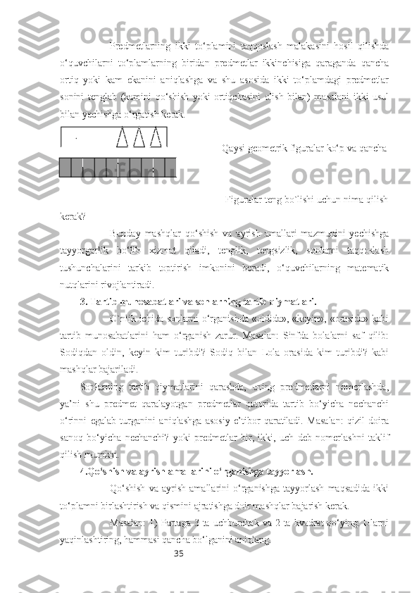 35Predmetlarning   ikki   to‘plamini   taqqoslash   malakasini   hosil   qilishda
o‘quvchilarni   to‘plamlarning   biridan   predmetlar   ikkinchisiga   qaraganda   qancha
ortiq   yoki   kam   ekanini   aniqlashga   va   shu   asosida   ikki   to‘plamdagi   predmetlar
sonini   tenglab   (kamini   qo‘shish   yoki   ortiqchasini   olish   bilan)   masalani   ikki   usul
bilan yechishga o‘rgatish kerak.
                                                       -Qaysi geometrik figuralar ko‘p va qancha
ko‘p?
   
                                                    -Figuralar teng bo`lishi uchun nima qilish
kerak?
Bunday   mashqlar   qo‘shish   va   ayrish   amallari   mazmunini   yechishga
tayyorgarlik   bo‘lib   xizmat   qiladi,   tenglik,   tengsizlik,   sonlarni   taqqoslash
tushunchalarini   tarkib   toptirish   imkonini   beradi,   o‘quvchilarning   matematik
nutqlarini rivojlantiradi.
3. Tartib munosabatlari va sonlarning tartib qiymatlari.
O`nlik  ichida  sonlarni   o‘rganishda  «oldida»,  «keyin»,   «orasida»   kabi
tartib   munosabatlarini   ham   o‘rganish   zarur.   Masalan:   Sinfda   bolalarni   saf   qilib:
Sodiqdan   oldin,   keyin   kim   turibdi?   Sodiq   bilan   Lola   orasida   kim   turibdi?   kabi
mashqlar bajariladi.
Sonlarning   tartib   qiymatlarini   qarashda,   uning   predmetlarni   nomerlashda,
ya’ni   shu   predmet   qaralayotgan   predmetlar   qatorida   tartib   bo‘yicha   nechanchi
o‘rinni   egalab   turganini   aniqlashga   asosiy   e’tibor   qaratiladi.   Masalan:   qizil   doira
sanoq   bo‘yicha   nechanchi?   yoki   predmetlar   bir,   ikki,   uch   deb   nomerlashni   taklif
qilish mumkin.
4.Qo‘shish va ayrish amallarini o‘rganishga tayyorlash.
Qo‘shish   va   ayrish   amallarini   o‘rganishga   tayyorlash   maqsadida   ikki
to‘plamni birlashtirish va qismini ajratishga doir mashqlar bajarish kerak.
Masalan:  1)  Partaga  3 ta uchburchak  va 2 ta kvadrat  qo‘ying. Ularni
yaqinlashtiring, hammasi qancha bo‘lganini aniqlang.       .                         
      