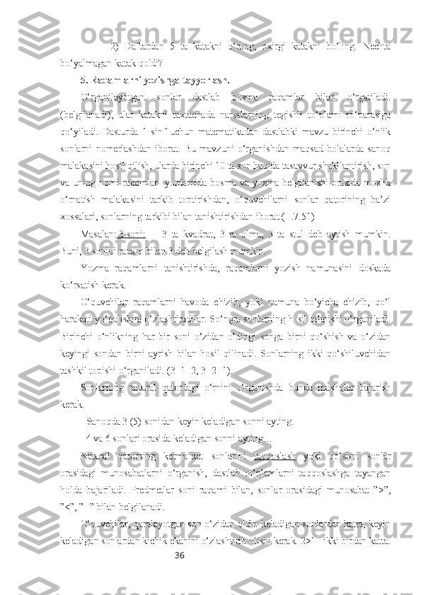 362)   Daftardan   5   ta   katakni   o‘rang,   oxirgi   katakni   bo‘ling.   Nechta
bo‘yalmagan katak qoldi?
5. Raqamlarni yozishga tayyorlash.
O‘rganilayotgan   sonlar   dastlab   bosma   raqamlar   bilan   o‘rgatiladi.
(belgilanadi),   ular   katakni   taxtachada   narsalarning   tegishli   to‘plami   ro‘parasiga
qo‘yiladi.   Dasturda   1   sinf   uchun   matematikadan   dastlabki   mavzu   birinchi   o‘nlik
sonlarni   nomerlashdan   iborat.   Bu   mavzuni   o‘rganishdan   maqsad   bolalarda   sanoq
malakasini hosil qilish, ularda birinchi 10 ta son haqida tasavvur shakllantirish, son
va uning nomi raqamlar    yordamida bosma va yozma belgilanishi  orasida moslik
o‘rnatish   malakasini   tarkib   toptirishdan,   o‘quvchilarni   sonlar   qatorining   ba’zi
xossalari, sonlarning tarkibi bilan tanishtirishdan iborat.(II.7.51)
Masalan:  3 soni:   3   ta   kvadrat,   3   ta   olma,   3   ta   stul   deb   aytish   mumkin.
Buni, 3 sonini raqam bilan 3 deb belgilash mumkin.
Yozma   raqamlarni   tanishtirishda,   raqamlarni   yozish   namunasini   doskada
ko‘rsatish kerak.
O‘quvchilar   raqamlarni   havoda   chizib,   yoki   namuna   bo‘yicha   chizib,   qo‘l
harakati yo‘nalishini o‘zlashtiradilar. So‘ngra sonlarning hosil qilinishi o‘rganiladi.
Birinchi   o‘nlikning   har   bir   soni   o‘zidan   oldingi   songa   birni   qo‘shish   va   o‘zidan
keyingi   sondan   birni   ayrish   bilan   hosil   qilinadi.   Sonlarning   ikki   qo‘shiluvchidan
tashkil topishi o‘rganiladi. (3=1+2, 3=2+1).
Sonlarning   natural   qatordagi   o‘rnini   o‘rganishda   bunda   mashqlar   bajarish
kerak.
- Sanoqda 3 (5) sonidan keyin keladigan sonni ayting. 
- 4 va 6 sonlari orasida keladigan sonni ayting…
Natural   qatorning   ketma-ket   sonlarini   taqqoslash   yoki   qo‘shni   sonlar
orasidagi   munosabatlarni   o‘rganish,   dastlab   to‘plamlarni   taqqoslashga   tayangan
holda   bajariladi.   Predmetlar   soni   raqami   bilan,   sonlar   orasidagi   munosabat   ”>”,
”<”, ”=” bilan belgilanadi.
O‘quvchilar, qaralayotgan son o‘zidan oldin keladigan sonlardan katta, keyin
keladigan sonlardan kichik ekanini o‘zlashtirib olishi kerak. 2>1 –ikki birdan katta. 