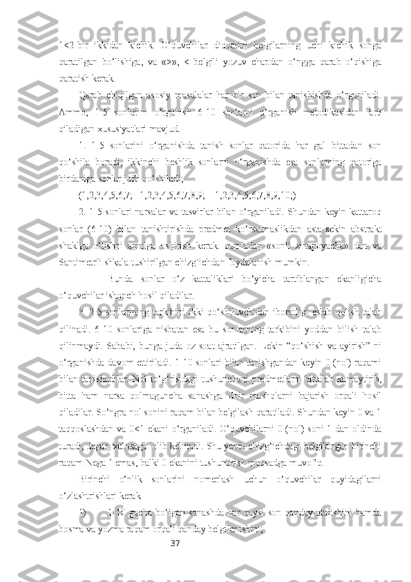 371<2-bir   ikkidan   kichik.   O‘quvchilar   diqqatini   belgilarning   uchi   kichik   songa
qaratilgan   bo‘lishiga,   va   «>»,   <   belgili   yozuv   chapdan   o‘ngga   qarab   o‘qishiga
qaratish kerak. 
Qarab   chiqilgan   asosiy   masalalar   har   bir   son   bilan   tanishishda   o‘rganiladi.
Ammo,   1-5   sonlarini   o‘rganish   6-10   sonlarni   o‘rganish   metodikasidan   farq
qiladigan xususiyatlari mavjud.
1.   1-5   sonlarini   o‘rganishda   tanish   sonlar   qatorida   har   gal   bittadan   son
qo‘shila   boradi,   ikkinchi   beshlik   sonlarni   o‘rganishda   esa   sonlarning   qatoriga
birdaniga sonlar jufti qo‘shiladi;
(1,2,3,4,5,6,7;   1,2,3,4,5,6,7,8,9;    1,2,3,4,5,6,7,8,9,10;)
2. 1-5 sonlari   narsalar   va tasvirlar  bilan  o‘rganiladi.  Shundan keyin  kattaroq
sonlar   (6-10)   bilan   tanishtirishda   predmet   ko‘rsatmaslikdan   asta-sekin   abstrakt
shaklga   o‘tishni   amalga   oshirish   kerak.   Jumladan   «sonli   zinapoyacha»   dan   va
Santimetrli shkala tushirilgan chizg`ichdan foydalanish mumkin. 
Bunda   sonlar   o‘z   kattaliklari   bo‘yicha   tartiblangan   ekanligicha
o‘quvchilar ishonch hosil qiladilar.
3.   2-5   sonlarining   tarkibini   ikki   qo‘shiluvchidan   iboratligi   eslab   qolish   talab
qilinadi.   6-10   sonlariga   nisbatan   esa   bu   sonlarning   tarkibini   yoddan   bilish   talab
qilinmaydi.   Sababi,   bunga   juda   oz   soat   ajratilgan.   Lekin   “qo‘shish   va   ayirish”   ni
o‘rganishda davom ettiriladi. 1-10 sonlari bilan tanishgandan keyin 0 (nol) raqami
bilan  tanishadilar.   Nol   to‘g‘risidagi   tushunchani   predmetlarni   bittalab   kamaytirib,
bitta   ham   narsa   qolmaguncha   sanashga   doir   mashqlarni   bajarish   orqali   hosil
qiladilar. So‘ngra nol sonini raqam bilan belgilash qaratiladi. Shundan keyin 0 va 1
taqqoslashdan va 0<1 ekani o‘rganiladi. O‘quvchilarni 0 (nol) soni  1 dan oldinda
turadi, degan xulosaga  olib kelinadi. Shu yerda chizg‘ichdagi belgilangan birinchi
raqam Nega 1 emas, balki 0 ekanini tushuntirish maqsadga muvofiq.
Birinchi   o‘nlik   sonlarini   nomerlash   uchun   o‘quvchilar   quyidagilarni
o‘zlashtrishlari kerak
1) 1-10   gacha   bo‘lgan   sanashda   har   qaysi   son   qanday   atalishini   hamda
bosma va yozma raqam orqali qanday belgilanishini; 