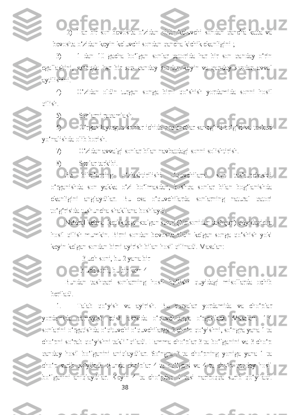 382) Har   bir   son   bevosita   o‘zidan   oldin   keluvchi   sondan   qancha   katta   va
bevosita o‘zidan keyin keluvchi sondan qancha kichik ekanligini ; 
3) 1   dan   10   gacha   bo‘lgan   sonlar   qatorida   har   bir   son   qanday   o‘rin
egallashini,   sanoqda   har   bir   son   qanday   sondan   keyin   va   qanday   sondan   avval
aytilishini.
4) O‘zidan   oldin   turgan   songa   birni   qo‘shish   yordamida   sonni   hosil
qilish.
5)  Sonlarni raqamlash.
6)   O‘rganilayotgan sonlar ichida predmetlar sanog‘ini to‘g‘ri va teskari
yo‘nalishda olib borish.
7)  O‘zidan avvalgi sonlar bilan navbatdagi sonni solishtirish.
8)  Sonlar tarkibi.
Bu   bilmlarning   o‘zlashtirilishi   o‘quvchilarni   son   tushunchasini
o‘rganishda   son   yakka   o‘zi   bo‘lmasdan,   boshqa   sonlar   bilan   bog‘lanishda
ekanligini   anglaydilar.   Bu   esa   o‘quvchilarda   sonlarning   natural   qatori
to‘g‘risida tushuncha shakllana boshlaydi. 
Natural ketma- ketlikdagi istalgan sonni (bir sonidan tashqari) quyidagicha
hosil   qilish   mumkin.   Birni   sondan   bevosita   oldin   kelgan   songa   qo‘shish   yoki
keyin kelgan sondan birni ayirish bilan hosil qilinadi. Masalan: 
3 uch soni, bu 2 yana bir
3 uch soni, bu bir kam 4
Bundan   tashqari   sonlarning   hosil   bo‘lishi   quyidagi   misollarda   ochib
beriladi.
1. Talab   qo‘yish   va   ayirish.   Bu   narsalar   yordamida   va   cho‘plar
yordamida   namoyish   etish   asosida   o‘quvchilarga   o‘rgatiladi.   Masalan:   1-4
sonlarini o‘rgatishda o‘qituvchi o‘quvchilarga 2 cho‘p qo‘yishni, so‘ngra yana 1 ta
cho‘pni so‘rab qo‘yishni taklif qiladi. Hamma cho‘plar 3 ta bo‘lganini va 3 cho‘p
qanday   hosil   bo‘lganini   aniqlaydilar.   So‘ngra   3   ta   cho‘pning   yoniga   yana   1   ta
cho‘p   surib   qo‘yiladi.   Bunda   cho‘plar   4   ta   bo‘lgani   va   4   ta   cho‘p   qanday   hosil
bo‘lganini   aniqlaydilar.   Keyin   4   ta   cho‘pdan   1   tasi   nariroqqa   surib   qo‘yiladi. 