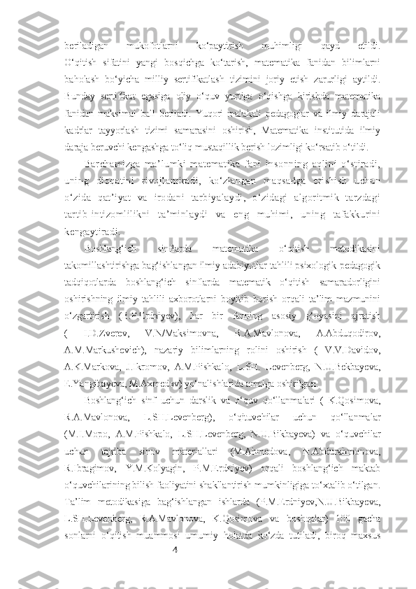 4beriladigan   mukofotlarni   ko‘paytirish   muhimligi   qayd   etildi.
O‘qitish   sifatini   yangi   bosqichga   ko‘tarish,   matematika   fanidan   bilimlarni
baholash   bo‘yicha   milliy   sertifikatlash   tizimini   joriy   etish   zarurligi   aytildi.
Bunday   sertifikat   egasiga   oliy   o‘quv   yurtiga   o‘qishga   kirishda   matematika
fanidan   maksimal   ball   beriladi.   Yuqori   malakali   pedagoglar   va   ilmiy   darajali
kadrlar   tayyorlash   tizimi   samarasini   oshirish,   Matematika   institutida   ilmiy
daraja beruvchi kengashga to‘liq mustaqillik berish lozimligi ko‘rsatib o‘tildi.
Barchamizga   ma’lumki   matematika   fani   insonning   aqlini   o‘stiradi,
uning   diqqatini   rivojlantiradi,   ko‘zlangan   maqsadga   erishish   uchun
o‘zida   qat’iyat   va   irodani   tarbiyalaydi,   o‘zidagi   algoritmik   tarzdagi
tartib-intizomlilikni   ta’minlaydi   va   eng   muhimi,   uning   tafakkurini
kengaytiradi.
Boshlang‘ich   sinflarda   matematika   o‘qitish   metodikasini
takomillashtirishga bag‘ishlangan ilmiy adabiyotlar tahlili psixologik-pedagogik
tadqiqotlarda   boshlang‘ich   sinflarda   matematik   o‘qitish   samaradorligini
oshirishning   ilmiy   tahlili   axborotlarni   boyitib   borish   orqali   ta’lim   mazmunini
o‘zgartirish   (B.P.Erdniyev),   har   bir   fanning   asosiy   g‘oyasini   ajratish
(   I.D.Zverev,   V.N/Maksimovna,   R.A.Mavlonova,   A.Abduqodirov,
A.M.Markushevich),   nazariy   bilimlarning   rolini   oshirish   (   V.V.Davidov,
A.K.Markova,   J.Ikromov,   A.M.Pishkalo,   L.SH.   Levenberg,   N.U.Bekbayeva,
E.Yangibayeva, M.Axmedov) yo‘nalishlarida amalga oshirilgan.
Boshlang‘ich   sinf   uchun   darslik   va   o‘quv   qo‘llanmalari   (   K.Qosimova,
R.A.Mavlonova,   L.SH.Levenberg),   o‘qituvchilar   uchun   qo‘llanmalar
(M.I.Mopo,   A.M.Pishkalo,   L.SH.Levenberg,   N.U.Bikbayeva)   va   o‘quvchilar
uchun   tajriba   sinov   materiallari   (M.Ahmedova,   N.Abdurahmonova,
R.Ibragimov,   Y.M.Kolyagin,   P.M.Erdniyev)   orqali   boshlang‘ich   maktab
o‘quvchilarining bilish faoliyatini shakllantirish mumkinligiga to‘xtalib o‘tilgan.
Ta’lim   metodikasiga   bag‘ishlangan   ishlarda   (P.M.Erdniyev,N.U.Bikbayeva,
L.SH.Levenberg,   R.A.Mavlonova,   K.Qosimova   va   boshqalar)   100   gacha
sonlarni   o‘qitish   muammosi   umumiy   holatda   ko‘zda   tutiladi,   biroq   maxsus 