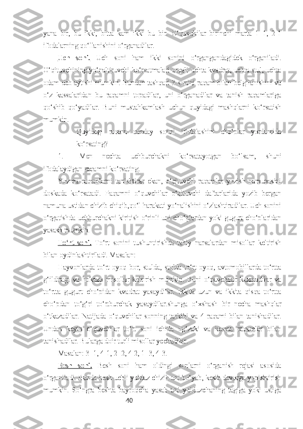 40yana   bir,   bu   ikki,   bitta   kam   ikki   bu   bir.   O‘quvchilar   birinchi   marta   1+1,   2-1
ifodalarning qo‘llanishini o‘rganadilar.
Uch   soni.   Uch   soni   ham   ikki   sonini   o‘rgangandagidek   o‘rganiladi.
O‘qituvchining yo‘naltiruvchi ko‘rsatmalari orqali uchta kvadrat, uchta stul, uchta
odam deb aytishi mumkin. Bundan tashqari 3 sonini raqam bilan belgilanishini va
o‘z   kassalaridan   bu   raqamni   topadilar,   uni   o‘rganadilar   va   tanish   raqamlariga
qo‘shib   qo‘yadilar.   Buni   mustahkamlash   uchun   quyidagi   mashqlarni   ko‘rsatish
mumkin.
Quyidagi   raqam   qanday   sonni   ifodalashini   cho‘plar   yordamida
ko‘rsating?
1. Men   nechta   uchburchakni   ko‘rsatayotgan   bo‘lsam,   shuni
ifodalaydigan raqamni ko‘rsating.
Yozma   raqamlarni   tanishtirar   ekan,   o‘qituvchi   raqamlar   yozish   namunasini
doskada   ko‘rsatadi.   Paqamni   o‘quvchilar   o‘qituvchi   daftarlarida   yozib   bergan
namuna ustidan chizib chiqib,qo‘l harakati yo‘nalishini o‘zlashtiradilar. Uch sonini
o‘rgatishda uchburchakni kiritish o‘rinli uni cho‘plardan yoki gugurt cho‘plaridan
yasash mumkin.
To‘rt   soni.   To‘rt   sonini   tushuntirishda   tabiy   narsalardan   misollar   keltirish
bilan oydinlashtiriladi. Masalan:
Hayvonlarda   to‘rt   oyoq   bor,   stulda,   stolda   to‘rt   oyoq,   avtomobillarda   to‘rtta
g‘ildiragi   va   hokazo   misollar   keltirish   mumkin.   Buni   o‘quvchilar   kuzatadilar   va
to‘rtta   gugurt   cho‘pidan   kvadrat   yasaydilar.   Ikkita   uzun   va   ikkita   qisqa   to‘rtta
cho‘pdan   to‘g‘ri   to‘rtburchak   yasaydilar.shunga   o‘xshash   bir   necha   mashqlar
o‘tkazadilar.   Natijada   o‘quvchilar   sonning   tarkibi   va   4   raqami   bilan   tanishadilar.
Undan   keyin   o‘quvchilar   to‘rt   soni   ichida   og‘zaki   va   kesma   raqamlar   bilan
tanishadilar. Bularga doir turli misollar yechadilar. 
Masalan: 3+1, 4-1, 2+2, 4-2, 1+3, 4-3.
Besh   soni.   Besh   soni   ham   oldingi   sonlarni   o‘rganish   rejasi   asosida
o‘rganiladi. Bunda besh uchli yulduz chizib uni bo‘yab, kesib devorga yopishtirish
mumkin.   So‘ngra   beshta   bayroqcha   yasab   uni   yulduzchaning   tagiga   yoki   ustiga 