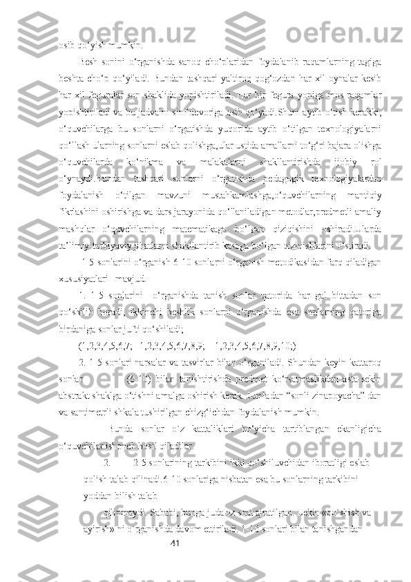 41osib qo‘yish mumkin.
Besh   sonini   o‘rganishda   sanoq   cho‘plaridan   foydalanib   raqamlarning   tagiga
beshta   cho‘p   qo‘yiladi.   Bundan   tashqari   yaltiroq   qog‘ozdan   har   xil   oynalar   kesib
har   xil   feguralar   son   shaklida   yopishtiriladi.   Har   bir   fegura   yoniga   mos   raqamlar
yopishtiriladi va bu jadvalni sinf devoriga osib qo‘yadi.Shuni aytib o‘tish kerakki,
o‘quvchilarga   bu   sonlarni   o‘rgatishda   yuqorida   aytib   o‘tilgan   texnologiyalarni
qo‘llash ularning sonlarni eslab qolishga,ular ustida amallarni to‘g‘ri bajara olishga
o‘quvchilarda   ko‘nikma   va   malakalarni   shakllantirishda   ijobiy   rol
o‘ynaydi.Bundan   tashqari   sonlarni   o‘rgatishda   pedagogik   texnologiyalardan
foydalanish   o‘tilgan   mavzuni   mustahkamlashga,o‘quvchilarning   mantiqiy
fikrlashini oshirishga va dars jarayonida qo‘llaniladigan metodlar,predmetli amaliy
mashqlar   o‘quvchilarning   matematikaga   bo‘lgan   qiziqishini   oshiradi.Ularda
ta’limiy-tarbiyaviy jihatlarni shakllantirib kasbga bo‘lgan qiziqishlarini o‘stiradi.
  1-5 sonlarini o‘rganish 6-10 sonlarni o‘rganish metodikasidan farq qiladigan
xususiyatlari   mavjud.
1.   1-5   sonlarini     o‘rganishda   tanish   sonlar   qatorida   har   gal   bittadan   son
qo‘shilib   boradi,   ikkinchi   beshlik   sonlarni   o‘rganishda   esa   sonlarning   qatoriga
birdaniga sonlar jufti qo‘shiladi;
(1,2,3,4,5,6,7;   1,2,3,4,5,6,7,8,9;    1,2,3,4,5,6,7,8,9,10;)
2. 1-5 sonlari   narsalar   va tasvirlar  bilan  o‘rganiladi.  Shundan keyin  kattaroq
sonlar                     (6-10)   bilan   tanishtirishda   predmet   ko‘rsatmaslikdan   asta-sekin
abstrakt shaklga o‘tishni amalga oshirish kerak. Jumladan “sonli zinapoyacha” dan
va santimetrli shkala tushirilgan chizg‘ichdan foydalanish mumkin.  
Bunda   sonlar   o`z   kattaliklari   bo‘yicha   tartiblangan   ekanligicha
o‘quvchilar ishonch hosil qiladilar.
2. 2-5 sonlarining tarkibini ikki qo‘shiluvchidan iboratligi eslab 
qolish talab qilinadi.6-10 sonlariga nisbatan esa bu sonlarning tarkibini 
yoddan bilish talab
qilinmaydi. Sababi, bunga juda oz soat ajratilgan. Lekin «qo`shish va 
ayirish» ni o`rganishda davom ettiriladi. 1-10 sonlari bilan tanishgandan  