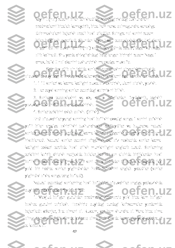 42keyin 0 (nol) raqami bilan tanishadilar. Nol to`g`risidagi tushunchani 
predmetlarni bittalab kamaytirib, bitta ham narsa qolmaguncha sanashga 
doir mashqlarni bajarish orqali hosil qiladilar. So`ngra nol sonini raqam 
bilan belgilash qaratiladi. Shundan keyin 0 va 1 taqqoslashdan va 0<1 ekani 
o`rganiladi. O`quvchilarni 0 (nol) soni 1 dan oldinda turadi, degan xulosaga  
olib kelinadi. Shu yerda chizg`ichdagi belgilangan birinchi raqam Nega 1 
emas, balki 0 nol ekanini tushuntirish maqsadga muvofiq.
Shunday qilib o`n ichida sonlarni nomerlashni o`rganish natijasida 
o`quvchilar quyidagi bilimlar, malakalar va ko`nikmalarni egallab olishlari kerak.
1. 1-10 sonlari va ketma-ketligini puxta o`zlashtirish, ularni o`qish, yozish.
2. Har qaysi sonning sonlar qatoridagi «o`rni» ni bilish.
3.   Sonlarni   taqqoslashni   va   «>,   <,   =»   belgilardan   foydalanib,   tegishli
yozuvlarni ishonch bilan amalga oshirish.
4. Sonlar tarkibini eslab qolish.  (bilish).
Endi o‘quvchilar yangi sonning hosil bo‘lishi avvalgi songa 1 sonini qo‘shish
yo‘li   bilan   amalga   oshirilishi   tushunchasini   egallaydilar   va   bu   narsa   natural
sonlarning ortib borishi tartibidagi ketma-ketligini o‘rganishlari uchun muhim omil
hisoblanadi.   Natural   sonlar   qatorini   o‘rganish   esa   o‘z   navbatida   sonlar   ketma-
ketligini   teskari   tartibda   hosil   qilish   mumkinligini   anglatib   turadi.   Sonlarning
tarkibini   ko‘rib   chiqish   natijasida   bolalar   har   bir   son   alohida   birliklardan   hosil
bo‘lishini  bilib oladilar  (masalan,  3  soni   uchta  birlikdan  iborat), shuningdek,  ikki
yoki   bir   nechta   sonlar   yig'indisidan   hosil   bo‘lishini   anglab   yetadilar   (sonlar
yig'indisi o‘sha songa teng bo‘ladi).
Natural   qatordagi   sonlarning   hosil   bo‘lishini   o‘quvchilar   ongiga   yetkazishda
quyidagi mashqlardan foydalaniladi:
1.   Mavjud   bo‘lgan   guruhdan   predmetlar   bitta   ortiq   yoki   bitta   kam   bo‘lgan
boshqa   guruhni   to‘plash.   Topshiriq   quyidagi   turdagi   ko‘rsatmalar   yordamida
bajariladi:  «Sanjar,   2  ta  olmani   ol.  Rustam,  sen  ham  shuncha   ol. Yana  bitta  olma
oling. Qancha bo‘ldi? Kimda ko‘proq olma bor? Kimda kamroq?» yoki «Zuhra, 3
ta koptok ol.  