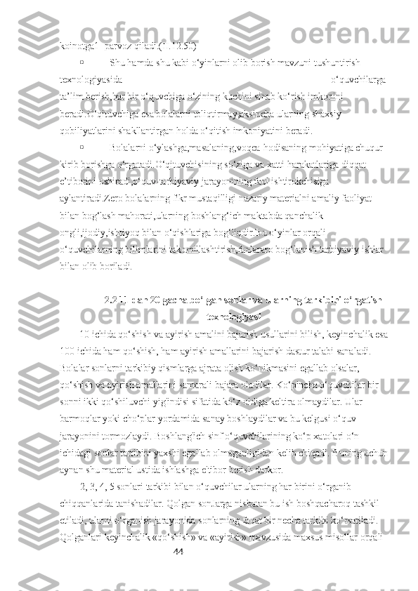 44koinotga1- parvoz qiladi.(II.12.50)
 Shu hamda shu kabi o‘yinlarni olib borish mavzuni tushuntirish 
texnologiyasida                                                                                     o‘quvchilarga 
ta’lim berish,har bir o‘quvchiga o‘zining kuchini sinab ko‘rish imkonini 
beradi.O‘qituvchiga esa bolalarni toliqtirmay,aksincha ularning shaxsiy 
qobiliyatlarini shakllantirgan holda o‘qitish imkoniyatini beradi.
 Bolalarni o‘ylashga,masalaning,voqea-hodisaning mohiyatiga chuqur 
kirib borishga o‘rgatadi.O‘qituvchisining so‘ziga va xatti-harakatlariga diqqat-
e’tiborini oshiradi,o‘quv-tarbiyaviy jarayonining faol ishtirokchisiga  
aylantiradi.Zero bolalarning fikr mustaqilligi nazariy materialni amaliy faoliyat 
bilan bog‘lash mahorati,ularning boshlang‘ich maktabda qanchalik 
ongli,ijodiy,ishtiyoq bilan o‘qishlariga bog‘liqdir.Bu o‘yinlar orqali 
o‘quvchilarning bilimlarini takomillashtirish,fanlararo bog‘lanish tarbiyaviy ishlar 
bilan olib boriladi.
2.2 11 dan 20 gacha bo‘lgan sonlar va ularning tarkibini o‘rgatish
texnologiyasi
10 ichida qo‘shish va ayirish amalini bajarish usullarini bilish, keyinchalik esa
100 ichida ham qo‘shish, ham ayirish amallarini bajarish dastur talabi sanaladi. 
Bolalar sonlarni tarkibiy qismlarga ajrata olish ko‘nikmasini egallab olsalar, 
qo‘shish va ayirish amallarini samarali bajara oladilar. Ko‘pincha o‘quvchilar bir 
sonni ikki qo‘shiluvchi yig'indisi sifatida ko‘z oldiga keltira olmaydilar. Ular 
barmoqlar yoki cho‘plar yordamida sanay boshlaydilar va bu kelgusi o‘quv 
jarayonini tormozlaydi. Boshlang'ich sinf o‘quvchilarining ko‘p xatolari o‘n 
ichidagi sonlar tartibini yaxshi egallab olmaganligidan kelib chiqadi. Buning uchun
aynan shu material ustida ishlashga e'tibor berish darkor.
2, 3, 4, 5 sonlari tarkibi bilan o‘quvchilar ularning har birini o‘rganib 
chiqqanlarida tanishadilar. Qolgan sonJarga nisbatan bu ish boshqacharoq tashkil 
etiladi, ularni o‘rganish jarayonida sonlarning faqat bir necha tarkibi ko‘rsatiladi. 
Qolganlari keyinchalik «qo‘shish» va «ayirish» mavzusida maxsus misollar orqali  