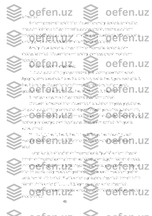 45ko‘rsatiladi.
Sonlarning predmetli tarkibi bilan o‘quvchilar amaliy darslarda tanishadilar. 
Birguruhni kichikroq bo‘lgan bir nechta guruhga ajratish, predmet guruhlarini 
birlashtirish (gullardan guldasta hosil qilish asosida o‘quvchilarda bir sonni boshqa
soniar yig'indisi sifatida tasawur qilish ko‘nikmasi shakllanadi.
Amaliy o‘quv darslarida olingan bilimlar matematika darslarida tizim 
shakliga keltiriladi. O‘quvchilar sonni tarkibiy qismlarga ajratish mashqlarini 
bajaradilar.
Sonlarning tarkibini o‘rganishda: 
 1. Guruh-guruh qilib joylangan predmet yoki ularning tasvirlarini sanash. 
Aytaylik, terma taxtachada 4 ta va 2 ta doira bor, pastida 3 va 3, yana pastrog'ida 2,
2 va 2 doira bor. O‘quvchilar har bo‘linmada qancha doira borligini sanab, 
aytadilar:  “ 6 — bu 4 va 2 ” ,  “ 6 — bu 3 va 3 ” ,  “ 6 — bu 2, 2 va 2 dir ” .
2. Berilgan songa mos bo‘lgan predmet guruhlarini to‘plash. 
O‘qituvchi ko‘rsatmasi bilan o‘quvchilar, 4 ta kubchani bir yerga yig'adilar va
uni guruh-guruh qilib joylashtiradilar. Keyin o‘qituvchi yana to‘rtta kubchani olib, 
ularni boshqacha tarzda joylashtirishni taklif qiladi. Ish shu tarzda to variantlarning
barchasi yoki aksariyat qismi bajarilgunga qadar davom ettiriladi. Nihoyasida 
xulosa qilinadi:
“4  - bu 1, 1, 1 va 1; 2 va 2; 3 va 1: 1 va 3; 2, 1 va 1 va hokazo” Bu kabi  
mashqlar bolalarda 100 ichida sonlar bilan arifmetik amallar bajarishida qo‘l 
keladi.
Hozirgi kunda boshlang‘ich sinf matematikasida “yuzlik” sonlarni o‘rgatish 
birinchi sinf matematikasining birinchi va ikkinch qismida,ya’ni ikkinchi chorakda
o‘nlik mavzusining davomi sifatida o‘rgatilmoqda.Bunda yuzlik sonlarni o‘rganish
bilan bir qatorda oddiy masalalarni yechish,bir nechta savolli masalalarni yechish 
ustida ham ish olib boriladi. Yuzlik sonlari quyidagicha o‘rganiladi: birinchi bo‘lib
ikkinchi o‘nlik sonlari (11, ..., ..., 20), keyin esa qolgan sonlar o‘rganiladi. 
Bu jarayonda o‘quvchilarda ikki xonali sonlar,o‘nliklar,birliklar tushunchalari
shakllantiriladi. 