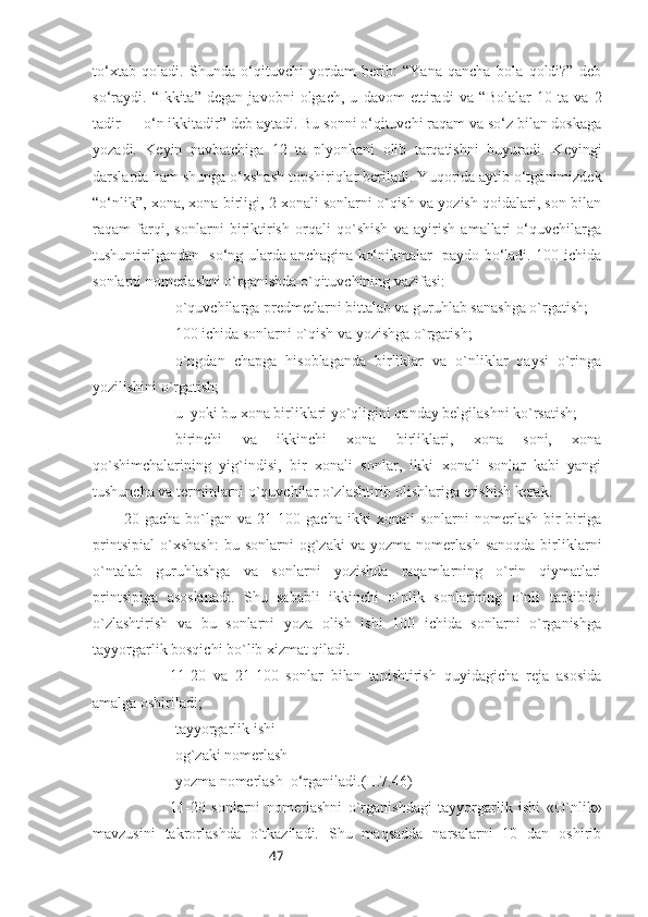 47to‘xtab   qoladi.   Shunda   o‘qituvchi   yordam   berib:   “Yana   qancha   bola   qoldi?”   deb
so‘raydi.   “ Ikkita ”   degan   javobni   olgach,   u   davom   ettiradi   va   “ Bolalar   10   ta   va   2
tadir — o‘n ikkitadir ”  deb aytadi. Bu sonni o‘qituvchi raqam va so‘z bilan doskaga
yozadi.   Keyin   navbatchiga   12   ta   plyonkani   olib   tarqatishni   buyuradi.   Keyingi
darslarda ham shunga o‘xshash topshiriqlar beriladi.  Yuqorida aytib o‘tganimizdek
“ o‘nlik ” , xona, xona birligi, 2 xonali sonlarni o`qish va yozish qoidalari, son bilan
raqam   farqi,   sonlarni   biriktirish   orqali   qo`shish   va   ayirish   amallari   o‘quvchilarga
tushuntirilgandan   so‘ng ularda anchagina ko‘nikmalar   paydo bo‘ladi. 100 ichida
sonlarni nomerlashni o`rganishda o`qituvchining vazifasi:
-o`quvchilarga predmetlarni bittalab va guruhlab sanashga o`rgatish;
-100 ichida sonlarni o`qish va yozishga o`rgatish;
-o`ngdan   chapga   hisoblaganda   birliklar   va   o`nliklar   qaysi   o`ringa
yozilishini o`rgatish;
-u    yoki bu xona birliklari yo`qligini qanday belgilashni ko`rsatish;
-birinchi   va   ikkinchi   xona   birliklari,   xona   soni,   xona
qo`shimchalarining   yig`indisi,   bir   xonali   sonlar,   ikki   xonali   sonlar   kabi   yangi
tushuncha va terminlarni o`quvchilar o`zlashtirib olishlariga erishish kerak.
20   gacha   bo`lgan   va   21-100   gacha   ikki   xonali   sonlarni   nomerlash   bir-biriga
printsipial   o`xshash:   bu   sonlarni   og`zaki   va  yozma   nomerlash   sanoqda   birliklarni
o`ntalab   guruhlashga   va   sonlarni   yozishda   raqamlarning   o`rin   qiymatlari
printsipiga   asoslanadi.   Shu   sababli   ikkinchi   o`nlik   sonlarining   o`nli   tarkibini
o`zlashtirish   va   bu   sonlarni   yoza   olish   ishi   100   ichida   sonlarni   o`rganishga
tayyorgarlik bosqichi bo`lib xizmat qiladi. 
11-20   va   21-100   sonlar   bilan   tanishtirish   quyidagicha   reja   asosida
amalga oshiriladi; 
-tayyorgarlik ishi
-og`zaki nomerlash
-yozma nomerlash  o‘rganiladi. (II.7.46)
11-20   sonlarni   nomerlashni   o`rganishdagi   tayyorgarlik   ishi   «O`nlik»
mavzusini   takrorlashda   o`tkaziladi.   Shu   maqsadda   narsalarni   10   dan   oshirib 